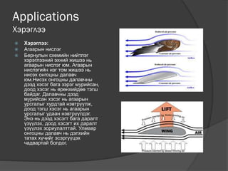 Applications
Хэрэглээ
 Хэрэглээ:
 Агаарын нислэг
 Бернулын схемийн нийтлэг
хэрэглээний эхний жишээ нь
агаарын нислэг юм. Агаарын
нислэгийн нэг том жишээ нь
нисэх онгоцны далавч
юм.Нисэх онгоцны далавчны
дээд хэсэг бага зэрэг мурийсан,
доод хэсэг нь ерөнхийдөө тэгш
байдаг. Далавчны дээд
мурийсан хэсэг нь агаарын
урсгалыг хурдтай нэвтрүүлж,
доод тэгш хэсэг нь агаарын
урсгалыг удаан нэвтрүүлдэг.
Энэ нь дээд хэсэгт бага даралт
үзүүлэх, доод хэсэгт их даралт
үзүүлэх зориулалттай. Улмаар
онгоцны далавч нь дэлхийн
татах хүчийг эсэргүүцэх
чадвартай болдог.
 