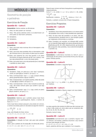 11
Editora Bernoulli
MATEMÁTICA
MÓDULO – B 06
Geometria de posição
e poliedros
Exercícios de Fixação
Questão 01 – Letra C
Comentário: Vamos analisar as afirmativas:
I. Falsa. As retas podem ser reversas.
II. Falsa. Três pontos distintos entre si só determinam um
único plano se não forem colineares.
III. Verdadeira.
IV. Verdadeira.
Questão 02 – Letra C
Comentário:
I) Falso, pois duas retas reversas não se interceptam e não
são paralelas.
II) Falso, pois duas retas paralelas não se interceptam e não
são reversas entre si, pois existe um plano que as contém.
III) Falso, pois podemos ter uma reta secante a um plano
(formando um ângulo diferente de 90° com o plano), mas
que seja perpendicular a uma reta desse plano.
IV) Falso, pois pode haver uma reta perpendicular à reta dada
e paralela ao plano dado.
Questão 03 – Letra A
Comentário:
A) Verdadeiro. Dado um plano a e uma reta r quaisquer,
existe um plano b que contém r, tal que b ⊥ a.
B) Falso. Contraexemplo: seja r ⊥ a. Logo, existem infinitos
planos perpendiculares a a que contêm r.
C) Falso. Contraexemplo: se r e a são secantes, então não existe
um plano b que contém r, tal que b // a.
D) Falso. Contraexemplo: tome a reta r secante ao plano a.
Logo, não existe nenhum plano que contém r que seja
paralelo a a.
E) Falso. Contraexemplo: seja r // a. Logo, existe um plano
b que contém r, tal que b // a.
Questão 04 – Letra E
Comentário: Sabemos que o poliedro possui duas faces
pentagonais e cinco quadrangulares. Assim, o número de
faces é 2 + 5 = 7.
Como duas faces sempre possuem uma aresta em comum,
o número de arestas pode ser calculado da seguinte maneira:
=
+
=
A
2.5 5.4
2
A 15
Logo, pela Relação de Euler, temos:
V – A + F = 2 ⇒ V = 2 + 15 – 7 ⇒ V = 10
Questão 05 – Letra E
Comentário: A Relação de Euler vale para todo poliedro
convexo.
Assim, para o poliedro de 20 arestas A e 10 vértices V, temos:
V – A + F = 2 ⇒ 10 – 20 + F = 2 ⇒ F = 12
Sejam t e q o número de faces triangulares e quadrangulares,
respectivamente.
Como F = 12, então t + q = 12 e, como A = 20, então:
t q
. .
3 4
2
+
= 20
Resolvendo o sistema
t q
t q
+ =
+ =
12
3 4 40
, temos q = 4 e t = 8.
Portanto, o poliedro convexo tem 8 faces triangulares.
Exercícios Propostos
Questão 03 – Letra B
Comentário:
I. Verdadeira. Duas retas perpendiculares a um mesmo plano
são paralelas uma a outra, e retas paralelas são coplanares.
II. Falsa. Se duas retas são paralelas a um plano, não são,
necessariamente, paralelas entre si, pois também podem
ser coplanares concorrentes ou reversas.
III. Falsa. Considere, por exemplo, um triângulo ABC contido
em um plano δ. Sejam α, β, e γ os planos perpendiculares a
δ definidos por BC, AC e AB, respectivamente. α intercepta
β e γ segundo retas paralelas, mas evidentemente β não
é paralelo a γ.
Questão 04 – Letra E
Comentário: A alternativa incorreta é a letra E, pois a
intersecção de dois pontos concorrentes forma uma reta que
possui infinitos pontos.
Questão 05 – Letra D
Comentário: Considere a seguinte figura.
π1
π3
π2

Como a reta l = p1
∩ p3
, então l ⊥ p2
, pois p1
⊥ p2
e p2
⊥ p3
,
por hipótese.
Questão 06 – Letra C
Comentário: Considere a figura a seguir com seus dados.
r
A
B
E
I
G
C
F
D
H
As retas suportes das arestas do sólido que são reversas com
a reta r (não existe um único plano que as contenha) são:
IE, IF, IG, IH, EH, FG, DH, CG
Portanto, temos 8 retas.
Questão 09 – Letra D
Comentário: Considerando que o poliedro regular tem
12 vértices e 30 arestas, podemos encontrar o seu número
de faces pela Relação de Euler:
V – A + F = 2 ⇒ F = 2 – 12 + 30 ⇒ F = 20
Assim, podemos afirmar que o poliedro é um icosaedro.
 