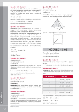 12
Coleção Estudo
MATEMÁTICA
Questão 13 – Letra C
Comentário: Em 20 faces hexagonais, temos 120 lados, e,
em 12 faces pentagonais, temos 60 lados. O total de lados é,
então, igual a 180. Cada lado é comum às duas faces, e,
portanto, foi contado duas vezes. Assim, o número de
arestas A é tal que:
2A = 180 ⇒ A = 90
Aplicando a Relação de Euler a esse poliedro convexo, temos:
V – A + F = 2 ⇒ V – 90 + 32 = 2 ⇒ V = 60
Portanto, a bola de futebol tem 60 vértices.
Questão 14 – Letra E
Comentário: Como o poliedro é convexo, ele é euleriano, e,
então, V + F = A + 2. Como o poliedro só tem faces
triangulares e faces quadrangulares, F = q + t.
Combinando as duas equações anteriores e substituindo os
dados do problema, resulta q + t = 32 + 2 – 14 = 20.
Como cada face triangular tem três arestas, cada face
quadrangular tem quatro arestas, e o total de arestas do
poliedro é metade da soma dos números de arestas de cada
face (pois cada aresta pertence a duas faces e, portanto,
é contada duas vezes), então A =
3 4
2
t q
+
. Como o poliedro
tem 32 arestas, temos então 3t + 4q = 64. Temos, finalmente,
o sistema:
q t
q t
q t
+ =
+ =
= =
20
4 3 64
4 16
e
Seção Enem
Questão 01 – Letra D
Eixo cognitivo: III
Competência de área: 2
Habilidade: 8
Comentário: Como temos um poliedro de 7 faces e
15 arestas, então, da Relação de Euler, temos que o número
de vértices é:
V – A + F = 2 ⇒ V – 15 + 7 = 2 ⇒ V = 10
Como em cada vértice temos 3 parafusos, então:
10.3 = 30 parafusos
Questão 02 – Letra E
Eixo cognitivo: II
Competência de área: 2
Habilidade: 7
Comentário: Dos sólidos dados, o único que não tem
entrelaçamentos de arestas, o que facilita sua construção,
é o da alternativa E.
Questão 03 – Letra E
Eixo cognitivo: I
Competência de área: 2
Habilidade: 6
Comentário: A menor distância possível entre dois pontos é
uma reta. Nesse caso, planificando a parede e o teto (como
mostrado nas alternativas), temos que a reta é representada
pela alternativa E.
Questão 04 – Letra C
Eixo cognitivo: I
Competência de área: 2
Habilidade: 6
Comentário: Observe, na figura a seguir, a projeção
ortogonal, no plano da base, do trajeto descrito por João.
E
C
B
A
D
M
Portanto, o desenho que Bruno deverá fazer é:
A B
D C
MÓDULO – C 05
Função quadrática
Exercícios de Fixação
Questão 01 – Letra C
Comentário: Os valores de x para os quais f(x) = g(x) são
tais que:
2 + x2
= 2 + x ⇒ x2
– x = 0 ⇒ x(x – 1) = 0 ⇒ x = 0 ou x = 1
Questão 02 – Letra C
Comentário: Para encontrar a rentabilidade máxima,
é necessário encontrar uma função do 2º grau côncava para
baixo.
N. de passageiros Valor pago
1 1.55 + [(54 – 1).2,5].1
2 2.55 + [(54 – 2).2,5].2
3 3.55 + [(54 – 3).2,5].3
.
.
.
.
.
.
x x.55 + [(54 – x).2,5].x
Assim, a rentabilidade R em função do número x de pessoas é:
R(x) = 55x + [(54 – x).2,5].x ⇒
R(x) = 55x + 135x – 2,5x2
⇒
R(x) = –2,5x2
+ 190x; x ≥ 1
 