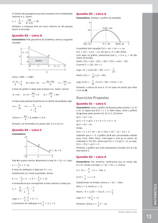 13
Editora Bernoulli
MATEMÁTICA
O número de passageiros que dá à empresa uma rentabilidade
máxima é xv
. Assim:
xv
= −
b
a
2
= −
−
190
2 2 5
( , )
= 38
Portanto, a empresa terá um lucro máximo se 38 pessoas
forem à excursão.
Questão 03 – Letra A
Comentário: Pela geometria do problema, temos a seguinte
situação:
Jardim
B
D
n
m
4 – m
4
9 – n
9
F
E
A
C
Como ∆ ADE ~ ∆ ABC:
4 – m
4
=
n
9
4n= 9(4 – m) n =
36 – 9m
4
n=
9m
4
+ 9
–
A área do jardim é dada pelo produto mn. Assim, temos:
A = mn A = m
9m
4
+ 9 A = –
9m
4
+ 9m
2
–
A maior área possível encontra-se no vértice da parábola, logo:
m = –
b
2a
m = –
9
2 –
9
4
= 2.
Como n=
9m
4
+ 9, n = 4,5.
– então
Portanto, as dimensões do jardim são 2 m e 4,5 m.
Questão 04 – Letra C
Comentário:
y
y
x
x
A
2x + 3y = 6
O
Seja A o quarto vértice. A pertence à reta 2x + 3y = 6. Logo:
y = –
2
3
x + 2 (I)
A área do retângulo é dada por S = x.y.
Substituindo (I) nessa expressão, temos:
S = x − +
2
3
2
x ⇒ S = –
2
3
x2
+ 2x
A dimensão x que corresponde à área máxima é dada por:
xv
= − =
−
−
=
b
a
2
2
2
2
3
3
2
Logo, y = –
2
3
.
3
2
+ 2 = 1
O perímetro do retângulo é 2.
3
2
+ 2.1 = 5
Questão 05 – Letra A
Comentário: Analisar o gráfico da parábola.
16
A(0, 0)
C(20, 16)
y
M = 20 B(40, 0) x
A parábola tem equação f(x) = ax2
+ bx + c, ou
f(x) = a(x – x1
)(x – x2
), em que x1
e x2
são raízes.
Com base no gráfico, deduzimos que x1
= 0 e x2
= 40 são
raízes da função.
Assim, f(x) = a(x – 0)(x – 40) ⇒ f(x) = ax(x – 40).
O ponto C = (20, 16) ∈ f.
Logo, 16 = a.20.(20 – 40) ⇒ a = −
1
25
.
Assim, f(x) = −
1
25
x.(x – 40).
Logo, f(15) = −
1
25
.15.(15 – 40) ⇒ f(15) = 15.
Portanto, a altura do arco é 15 cm para um ponto que dista
5 cm de M.
Exercícios Propostos
Questão 01 – Letra C
Comentário: Como o gráfico de f passa pelos pontos (–2, 0)
e (0, 2) segue que f(x) = x + 2. Além disso, como o gráfico
de g passa pelos pontos (0, 0) e (1, 0) temos:
g(x) = ax2
+ bx
g(1) = 0 ⇒ g(1) = a + b = 0 ⇒ b = –a
g(x) = ax2
– ax
Então:
h(x) = x + 2 + ax2
– ax ⇒ h(x) = ax2
– (a – 1)x + 2
Sabendo que a  0, o gráfico de h tem concavidade voltada
para cima. Além disso, intercepta o eixo y no ponto de
ordenada 2. Por fim, temos que f(1) = 3 e g(1) = 0, ou seja,
h(1) = f(1) + g(1) = 3.
Portanto, o gráfico que mais representa a função h(x) é o da
alternativa C.
Questão 03 – Letra A
Comentário: Por simetria, verificamos que as raízes são
0 e 10. Sendo a função y = ax2
+ bx + c, temos:
0 + 10 = −
b
a
⇒ b = –10a e
0.10 =
c
a
⇒ c = 0
Substituindo na função, temos y = ax2
– 10ax.
Para x = 5, temos y = –5.
Assim, –5 = a.(5)2
– 10.a.5 ⇒ a =
1
5
.
Logo, b = –10.
1
5
= –2.
Portanto, temos y =
1
5
x2
– 2x.
 