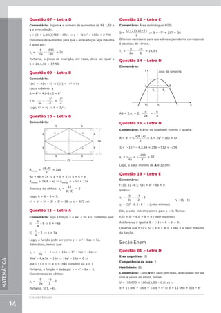 14
Coleção Estudo
MATEMÁTICA
Questão 07 – Letra D
Comentário: Sejam x o número de aumentos de R$ 1,50 e
y a arrecadação.
y = (6 + 1,50x)(460 – 10x) ⇒ y = –15x2
+ 630x + 2 760
O número de aumentos para que a arrecadação seja máxima
é dado por:
xv
= − = −
−
b
a
2
630
30
= 21
Portanto, o preço da inscrição, em reais, deve ser igual a
6 + 21.1,50 = 37,50.
Questão 09 – Letra B
Comentário:
L(x) = –x(x – k) ⇒ L(x) = –x2
+ kx
Lucro máximo: y
D = k2
– 4.(–1).0 = k2
y = − = −
−
4 4
2
a
k
=
k2
4
Logo, k2
= 4y ⇒ k = 2¹y.
Questão 10 – Letra B
Comentário:
b b
b b
a
a
a
a x
x
x
x
2b
2a
Alosango
=
2 2
2
a b
.
= 2ab
4a + 4b = 24 ⇒ a + b = 6 ⇒ b = 6 – a
Alosango
= 2a(6 – a) ⇒ Alosango
= –2a2
+ 12a
Abscissa do vértice: av
=
12
2( 2)
−
= 3
Logo, b = 6 – 3 = 3.
x2
= a2
+ b2
= 32
+ 32
= 18 ⇒ x = 3¹2 cm
Questão 11 – Letra A
Comentário: Seja a função y = ax2
+ bx + c. Sabemos que:
i) − =
b
a
6 ⇒ b = –6a
ii)
c
a
= 5 ⇒ c = 5a
Logo, a função pode ser como y = ax2
– 6ax + 5a.
Além disso, temos que:
yv
= –
4a
= –4 ⇒ D = 16a ⇒ b2
– 4ac = 16a ⇒
36a2
– 4.a.5a = 16a ⇒ 16a2
– 16a = 0 ⇒
a(a – 1) = 0 ⇒ a = 0 (não convém) ou a = 1
Portanto, a função é dada por y = x2
– 6x + 5.
Coordenadas do vértice:
xv
= − = −
−
=
b
a
2
6
2
3
Portanto, V(3, –4).
Questão 12 – Letra C
Comentário: Área do triângulo ROS:
S =
( )( – )
2 2 30
2
+ T T
⇒ S = –T2
+ 29T + 30
O tempo necessário para que a área seja máxima corresponde
à abscissa do vértice.
TV
= − = −
−
b
a
2
29
2
= 14,5 s
Questão 14 – Letra D
Comentário:
y
A B
eixo de simetria
x
O xv
xv
xv
AB = 2.xv
= 2. –
b
a
2
= –
b
a
Questão 15 – Letra D
Comentário: A área do quadrado interno é igual a:
A = 82
– 4.
x x
( )
8
2
−
⇒ A = 2x2
– 16x + 64
D = (–16)2
– 4.2.64 = 256 – 512 = –256
yv
= –
4a
= –
–256
8
= 32
Logo, o valor mínimo de A é 32 cm2
.
Questão 19 – Letra E
Comentário:
f: [0, 5] → ; f(x) = x2
– 6x + 8
Vértice:
x
b
a
y valor mínimo
v
v
= − = −
−
=
= − + = −
2
6
2
3
3 6 3 8 1
2
( ) . ( )
= −
V ( , )
3 1
Daí, o valor máximo ocorre para x = 0. Temos:
f(0) = 02
– 6.0 + 8 = 8 (valor máximo)
A diferença é igual a 8 – (–1) = 8 + 1 = 9.
Observe que f(5) = 52
– 6.5 + 8 = 3 não é o valor máximo
da função.
Seção Enem
Questão 01 – Letra D
Eixo cognitivo: III
Competência de área: 5
Habilidade: 21
Comentário: Como V é o valor, em reais, arrecadado por dia
com a venda do álcool, temos:
V = (10 000 + 100x)(1,50 – 0,01x) ⇒
V = 15 000 – 100x + 150x – x2
⇒ V = 15 000 + 50x – x2
 