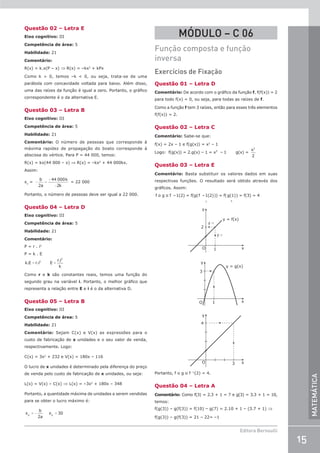15
Editora Bernoulli
MATEMÁTICA
Questão 02 – Letra E
Eixo cognitivo: III
Competência de área: 5
Habilidade: 21
Comentário:
R(x) = k.x(P – x) ⇒ R(x) = –kx2
+ kPx
Como k  0, temos –k  0, ou seja, trata-se de uma
parábola com concavidade voltada para baixo. Além disso,
uma das raízes da função é igual a zero. Portanto, o gráfico
correspondente é o da alternativa E.
Questão 03 – Letra B
Eixo cognitivo: III
Competência de área: 5
Habilidade: 21
Comentário: O número de pessoas que corresponde à
máxima rapidez de propagação do boato corresponde à
abscissa do vértice. Para P = 44 000, temos:
R(x) = kx(44 000 – x) ⇒ R(x) = –kx2
+ 44 000kx.
Assim:
xv
= − =
−
−
b
a
k
k
2
44 000
2
= 22 000
Portanto, o número de pessoas deve ser igual a 22 000.
Questão 04 – Letra D
Eixo cognitivo: III
Competência de área: 5
Habilidade: 21
Comentário:
P = r . i2
P = k . E
= =
k.E r.i E
r.i
k
2
2
Como r e k são constantes reais, temos uma função do
segundo grau na variável i. Portanto, o melhor gráfico que
representa a relação entre E e i é o da alternativa D.
Questão 05 – Letra B
Eixo cognitivo: III
Competência de área: 5
Habilidade: 21
Comentário: Sejam C(x) e V(x) as expressões para o
custo de fabricação de x unidades e o seu valor de venda,
respectivamente. Logo:
C(x) = 3x2
+ 232 e V(x) = 180x – 116
O lucro de x unidades é determinado pela diferença do preço
de venda pelo custo de fabricação de x unidades, ou seja:
L(x) = V(x) – C(x) ⇒ L(x) = –3x2
+ 180x – 348
Portanto, a quantidade máxima de unidades a serem vendidas
para se obter o lucro máximo é:
x
b
2a
x 30
V V
= − =
MÓDULO – C 06
Função composta e função
inversa
Exercícios de Fixação
Questão 01 – Letra D
Comentário: De acordo com o gráfico da função f, f(f(x)) = 2
para todo f(x) = 0, ou seja, para todas as raízes de f.
Como a função f tem 3 raízes, então para esses três elementos
f(f(x)) = 2.
Questão 02 – Letra C
Comentário: Sabe-se que:
f(x) = 2x – 1 e f(g(x)) = x2
– 1
Logo: f(g(x)) = 2.g(x) – 1 = x 1 g(x) =
2
–
x2
2
Questão 03 – Letra E
Comentário: Basta substituir os valores dados em suas
respectivas funções. O resultado será obtido através dos
gráficos. Assim:
f o g o f –1(2) = f(g(f –1(2))) = f(g(1)) = f(3) = 4
1 3
2
f –1
f –1
y = f(x)
y = g(x)
1
O
y
y
3
1 x
O
y
4
3 x
x
O
Portanto, f o g o f –1
(2) = 4.
Questão 04 – Letra A
Comentário: Como f(3) = 2.3 + 1 = 7 e g(3) = 3.3 + 1 = 10,
temos:
f(g(3)) – g(f(3)) = f(10) – g(7) = 2.10 + 1 – (3.7 + 1) ⇒
f(g(3)) – g(f(3)) = 21 – 22= –1
 