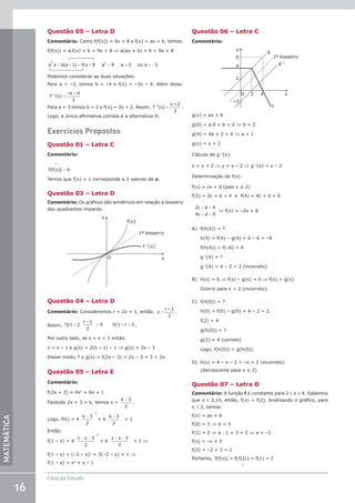 16
Coleção Estudo
MATEMÁTICA
Questão 05 – Letra D
Comentário: Como f(f(x)) = 9x + 8 e f(x) = ax + b, temos:
f(f(x)) = a.f(x) + b = 9x + 8 ⇒ a(ax + b) + b = 9x + 8
+ + = + = = = −
a x b(a 1) 9 x 8 a 9 a 3 ou a 3
2
2
Podemos considerar as duas situações:
Para a = –3, temos b = –4 e f(x) = –3x – 4. Além disso:
=
f (x)
–x – 4
3
–1
Para a = 3 temos b = 2 e f(x) = 3x + 2. Assim, =
f (x)
x – 2
3
–1
.
Logo, a única afirmativa correta é a alternativa D.
Exercícios Propostos
Questão 01 – Letra C
Comentário:
f f x
( ( ))
1
4
=
Temos que f(x) = 1 corresponde a 3 valores de x.
Questão 03 – Letra D
Comentário: Os gráficos são simétricos em relação à bissetriz
dos quadrantes ímpares.
y
f(x)
f –1
(x)
x
1ª bissetriz
O
Questão 04 – Letra D
Comentário: Consideremos r = 2x + 1, então, =
x
r –1
2
.
Assim, = + = +
f(r) 2
r –1
2
4 f(r) r 3 .
Por outro lado, se s = x + 1 então:
x = s – 1 e g(s) = 2(s – 1) – 1 ⇒ g(s) = 2s – 3
Desse modo, f o g(x) = f(2x – 3) = 2x – 3 + 3 = 2x
Questão 05 – Letra E
Comentário:
f(2x + 3) = 4x2
+ 6x + 1
Fazendo 2x + 3 = k, temos x =
k −3
2
.
Logo, f(k) = 4
k −3
2
2
+ 6
k −3
2
+ 1
Então:
f(1 – x) = 4
1 3
2
2
− −
x
+ 6
1 3
2
− −
x
+ 1 ⇒
f(1 – x) = (–2 – x)2
+ 3(–2 – x) + 1 ⇒
f(1 – x) = x2
+ x – 1
Questão 06 – Letra C
Comentário:
y
6
g
f
1ª bissetriz
g–1
4
2
–2
x
2 4
O
g(x) = ax + b
g(0) = a.0 + b = 2 ⇒ b = 2
g(4) = 4a + 2 = 6 ⇒ a = 1
g(x) = x + 2
Cálculo de g–1
(x):
x = y + 2 ⇒ y = x – 2 ⇒ g–1
(x) = x – 2
Determinação de f(x):
f(x) = cx + d (pois x ≥ 2)
f(2) = 2c + d = 4 e f(4) = 4c + d = 0
2 4
4 0
c d
c d
+ =
+ =
⇒ f(x) = –2x + 8
A) f(h(4)) = ?
h(4) = f(4) – g(4) = 0 – 6 = –6
f(h(4)) = f(–6) = 4
g–1
(4) = ?
g–1
(4) = 4 – 2 = 2 (incorreto)
B) h(x) = 0 ⇒ f(x) – g(x) = 0 ⇒ f(x) = g(x)
Ocorre para x = 2 (incorreto).
C) f(h(0)) = ?
h(0) = f(0) – g(0) = 4 – 2 = 2
f(2) = 4
g(h(0)) = ?
g(2) = 4 (correto)
Logo, f(h(0)) = g(h(0)).
D) h(x) = 4 – x – 2 = –x + 2 (incorreto)
(decrescente para x ≤ 2)
Questão 07 – Letra D
Comentário: A função f é constante para 2 ≤ x ≤ 4. Sabemos
que π ≅ 3,14, então, f(π) = f(2). Analisando o gráfico, para
x ≤ 2, temos:
f(x) = ax + b
f(0) = 3 ⇒ b = 3
f(1) = 2 ⇒ a . 1 + 3 = 2 ⇒ a = –1
f(x) = –x + 3
f(2) = –2 + 3 = 1
Portanto, 
f(f( )) = f(f(2)) = f(1) = 2
1
 