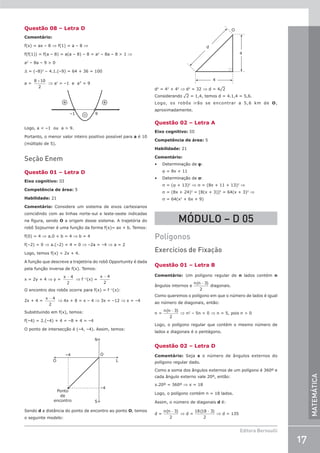 17
Editora Bernoulli
MATEMÁTICA
Questão 08 – Letra D
Comentário:
f(x) = ax – 8 ⇒ f(1) = a – 8 ⇒
f(f(1)) = f(a – 8) = a(a – 8) – 8 = a2
– 8a – 8  1 ⇒
a2
– 8a – 9  0
D = (–8)2
– 4.1.(–9) = 64 + 36 = 100
a =
8 10
2
±
⇒ a' = –1 e a = 9
+
+
– 9
–1
Logo, a  –1 ou a  9.
Portanto, o menor valor inteiro positivo possível para a é 10
(múltiplo de 5).
Seção Enem
Questão 01 – Letra D
Eixo cognitivo: III
Competência de área: 5
Habilidade: 21
Comentário: Considere um sistema de eixos cartesianos
coincidindo com as linhas norte-sul e leste-oeste indicadas
na figura, sendo O a origem desse sistema. A trajetória do
robô Sojourner é uma função da forma f(x)= ax + b. Temos:
f(0) = 4 ⇒ a.0 + b = 4 ⇒ b = 4
f(–2) = 0 ⇒ a.(–2) + 4 = 0 ⇒ –2a = –4 ⇒ a = 2
Logo, temos f(x) = 2x + 4.
A função que descreve a trajetória do robô Opportunity é dada
pela função inversa de f(x). Temos:
x = 2y + 4 ⇒ y =
x − 4
2
⇒ f –1
(x) =
x − 4
2
O encontro dos robôs ocorre para f(x) = f –1
(x):
2x + 4 =
x − 4
2
⇒ 4x + 8 = x – 4 ⇒ 3x = –12 ⇒ x = –4
Substituindo em f(x), temos:
f(–4) = 2.(–4) + 4 = –8 + 4 = –4
O ponto de intersecção é (–4, –4). Assim, temos:
–4
–4
Ponto
de
encontro
O
O L
N
S
Sendo d a distância do ponto de encontro ao ponto O, temos
o seguinte modelo:
4
4
d
O
d2
= 42
+ 42
⇒ d2
= 32 ⇒ d = 4¹2
Considerando ¹2 = 1,4, temos d = 4.1,4 = 5,6.
Logo, os robôs irão se encontrar a 5,6 km de O,
aproximadamente.
Questão 02 – Letra A
Eixo cognitivo: III
Competência de área: 5
Habilidade: 21
Comentário:
• Determinação de ϕ:
j = 8x + 11
• Determinação de s:
s = (j + 13)2
⇒ s = (8x + 11 + 13)2
⇒
s = (8x + 24)2
= [8(x + 3)]2
= 64(x + 3)2
⇒
s = 64(x2
+ 6x + 9)
MÓDULO – D 05
Polígonos
Exercícios de Fixação
Questão 01 – Letra B
Comentário: Um polígono regular de n lados contém n
ângulos internos e
n n
( )
−3
2
diagonais.
Como queremos o polígono em que o número de lados é igual
ao número de diagonais, então:
n =
n n
( )
−3
2
⇒ n2
– 5n = 0 ⇒ n = 5, pois n  0
Logo, o polígono regular que contém o mesmo número de
lados e diagonais é o pentágono.
Questão 02 – Letra D
Comentário: Seja x o número de ângulos externos do
polígono regular dado.
Como a soma dos ângulos externos de um polígono é 360º e
cada ângulo externo vale 20º, então:
x.20º = 360º ⇒ x = 18
Logo, o polígono contém n = 18 lados.
Assim, o número de diagonais d é:
d =
n n
( )
−3
2
⇒ d =
18 18 3
2
( )
−
⇒ d = 135
 