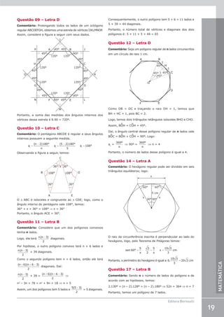 19
Editora Bernoulli
MATEMÁTICA
Questão 09 – Letra D
Comentário: Prolongando todos os lados de um octógono
regular ABCDEFGH, obtemos uma estrela de vértices IJKLMNOP.
Assim, considere a figura a seguir com seus dados.
45º
45º
45º
45º
45º
45º
45º
45º
45º
135º
135º
135º
135º 135º
135º 135º
135º
45º
45º
45º
45º
45º
45º
45º
H
G
N
C
D
L
P J
E
F
B
A
M
I
K
O
Portanto, a soma das medidas dos ângulos internos dos
vértices dessa estrela é 8.90 = 720º.
Questão 10 – Letra C
Comentário: O pentágono ABCDE é regular e seus ângulos
internos possuem a seguinte medida.
=
−
=
−
=
a
(n 2)180°
n
a
(5 2)180°
5
a 108°
i i i
Observando a figura a seguir, temos:
B D
108° 108°
36°
36°
36°
36° x
E
A
C
O ∆ ABC é isósceles e congruente ao ∆ CDE; logo, como o
ângulo interno do pentágono vale 108°, temos:
36° + x + 36° = 108° ⇒ x = 36°
Portanto, o ângulo ACE = 36°.
Questão 11 – Letra B
Comentário: Considere que um dos polígonos convexos
tenha n lados.
Logo, ele terá
n n
( )
−3
2
diagonais.
Por hipótese, o outro polígono convexo terá n + 6 lados e
n n
( )
−3
2
+ 39 diagonais.
Como o segundo polígono tem n + 6 lados, então ele terá
( )( )
n n
+ + −
6 6 3
2
diagonais. Daí:
n n
( )
−3
2
+ 39 =
( )( )
n n
+ + −
6 6 3
2
⇒
n2
– 3n + 78 = n2
+ 9n + 18 ⇒ n = 5
Assim, um dos polígonos tem 5 lados e
5 5 3
2
( )
−
= 5 diagonais.
Consequentemente, o outro polígono tem 5 + 6 = 11 lados e
5 + 39 = 44 diagonais.
Portanto, o número total de vértices e diagonais dos dois
polígonos é: 5 + 11 + 5 + 44 = 65
Questão 12 – Letra D
Comentário: Seja um polígono regular de n lados circunscritos
em um círculo de raio 1 cm.
O
A
E
B
D
C
F
H
45°
45°
45°
45°
1
1
1
Como OB = OC e traçando o raio OH = 1, temos que
BH = HC = 1, pois BC = 2.
Logo, temos dois triângulos retângulos isósceles BHO e CHO.
Assim, BOH = COH = 45º.
Daí, o ângulo central desse polígono regular de n lados vale
BOC = BOH + COH = 90º. Logo:
ac
=
360º
n
⇒ 90º =
360º
n
⇒ n = 4
Portanto, o número de lados desse polígono é igual a 4.
Questão 14 – Letra A
Comentário: O hexágono regular pode ser dividido em seis
triângulos equiláteros; logo:
60° 60°
30°
x
x
x
5 cm
30°
O raio da circunferência inscrita é perpendicular ao lado do
hexágono, logo, pelo Teorema de Pitágoras temos:
= = =
sen 60°
5
x
3
2
5
x
x
10 3
3
cm
Portanto, o perímetro do hexágono é igual a =
6.
10 3
3
20 3 cm
Questão 17 – Letra B
Comentário: Sendo n o número de lados do polígono e de
acordo com as hipóteses, temos:
2.130º + (n – 2).128º = (n – 2).180º ⇒ 52n = 364 ⇒ n = 7
Portanto, temos um polígono de 7 lados.
 