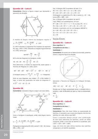 20
Coleção Estudo
MATEMÁTICA
Questão 18 – Letra E
Comentário: Observe a figura a seguir que representa a
geometria da situação.
60°
1
1
A B
D
E
F C
1
1
1 1
120°
120°
60°
G
A medida do ângulo interno do hexágono regular é
=
−
=
−
=
a
(n 2)180°
n
a
(6 2)180°
6
a 120°
i i i
O ∆ AFE é isósceles e o segmento FG é mediatriz do segmento
AE; logo, ∆ AFG ≡ ∆ EFG. Utilizando as relações trigonométricas
no ∆ AFG, temos que:
= =
sen 60°
AG
1
AG
3
2
AE é uma das diagonais do hexágono, então:
= + = + =
AE AG GE AE
3
2
3
2
AE 3
Para determinar a medida da diagonal AD, basta aplicar o
Teorema de Pitágoras no ∆ AED, assim:
( )
= + = + = =
AD AE ED AD 3 1 AD 4 AD 2
2 2 2 2
2
2 2
O hexágono possui
( )
=
−
= =
d
n n 3
2
d
6.3
2
d 9 diagonais.
Entre as nove diagonais, seis medem 3 e três medem 2;
logo, a soma dos quadrados de todas as diagonais é:
( ) + = + =
6 3 3.2 18 12 30
2
2
Questão 20
Comentário: Considere a figura a seguir com seus dados.
20
13
13
13
15
23
E
A B
C
D
F
P
Q
120°
60°
60°
60°
60° 60°
60°
120°
120° 120°
120°
120°



Como o hexágono é equiângulo, então cada ângulo interno
mede:
ai
= =
−
=
−
S
n
(n 2).180°
n
(6 2).180°
6
i
= 120º
Prologando os segmentos ED e BC e sendo P = ED ∩ BC, temos:
PDC = PCD = 60°
Daí, o triângulo PDC é equilátero de lado 13 e:
PB = PC + CB ⇒ PB = 13 + 15 ⇒ PB = 28 e
EP = ED + DP ⇒ EP = 20 + 13 ⇒ EP = 33
Prolongando os segmentos EF e BA e sendo Q = EF ∩ BA,
temos QFA = QAF = 60º.
Daí, o triângulo QFA é equilátero de lado l.
Logo, EPBQ é um paralelogramo, em que:
EP = QB ⇒ 33 = 23 + l ⇒ l = 10, ou seja, FA = 10  e
PB = EQ ⇒ 28 = EF + l ⇒ EF = 28 – 10 ⇒ EF = 18
Portanto, o perímetro, em cm, do hexágono ABCDEF é:
2p = AB + BC + CD + DE + EF + FA ⇒
2p = 23 + 15 + 13 + 20 + 18 + 10 ⇒
2p = 99
Seção Enem
Questão 01 – Letra A
Eixo cognitivo: IV
Competência de área: 2
Habilidade: 9
Comentário: De acordo com os dados do enunciado, podemos
extrair a seguinte figura da situação.
L
L
R
R
Aplicando o Teorema de Pitágoras no triângulo formado,
temos:
= + = = =
(2R) (L) (L) 4R 2L R
L
2
R
L
2
2 2 2 2 2 2
2
Perceba que na figura apresentada temos a situação-limite e,
portanto, o valor de R poderá ser igual ou maior ao apresentado.
Logo:
≥
R
L
2
Questão 02 – Letra B
Eixo cognitivo: IV
Competência de área: 2
Habilidade: 9
Comentário: Para não haver falhas ou superposição de
ladrilhos, é necessário que a soma dos ângulos internos dos
ladrilhos em cada vértice seja 360º.
Como o arquiteto deseja utilizar uma combinação
de dois tipos diferentes de ladrilhos, sendo um deles
octogonal, então o outro tipo de ladrilho é o quadrado, pois
135º + 135º + 90º = 360º.
Logo, em torno de cada vértice teremos dois ladrilhos
octogonais e um ladrilho quadrado.
 