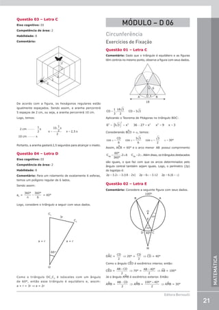21
Editora Bernoulli
MATEMÁTICA
Questão 03 – Letra C
Eixo cognitivo: III
Competência de área: 2
Habilidade: 8
Comentário:
2

2

2
2


2

De acordo com a figura, os hexágonos regulares estão
igualmente espaçados. Sendo assim, a aranha percorrerá
5 espaços de 2 cm, ou seja, a aranha percorrerá 10 cm.
Logo, temos:
2
1
2
10
10
1
2
2
2 5
cm s
cm x
x
s
x s
−−−−−
−−−−−
= =
.
,
Portanto, a aranha gastará 2,5 segundos para alcançar o inseto.
Questão 04 – Letra D
Eixo cognitivo: III
Competência de área: 2
Habilidade: 8
Comentário: Para um rolamento de exatamente 6 esferas,
temos um polígono regular de 6 lados.
Sendo assim:
aC
= =
360°
n
360°
6
= 60°
Logo, considere o triângulo a seguir com seus dados.
O
C1
C2
a + r a + r
3r
60˚
Como o triângulo OC1
C2
é isósceles com um ângulo
de 60º, então esse triângulo é equilátero e, assim:
a + r = 3r ⇒ a = 2r
MÓDULO – D 06
Circunferência
Exercícios de Fixação
Questão 01 – Letra C
Comentário: Dado que o triângulo é equilátero e as figuras
têm centros no mesmo ponto, observe a figura com seus dados.
C
D
A B
18
x
6
α
= =
CD
1
3
.
18 3
2
CD 3 3
Aplicando o Teorema de Pitágoras no triângulo BDC:
( )
= + − = = =
6 3 3 x 36 27 x x 9 x 3
2
2
2 2 2
Considerando BCD = a, temos:
α = α = α = α =
cos
CD
6
cos
3 3
6
cos
3
2
30°
Assim, ACB = 60° e o arco menor AB possui comprimento
= π = π
C
60°
360°
.2 .6 C 2
AB AB
. Além disso, os triângulos destacados
são iguais, o que faz com que os arcos determinados pelo
ângulo central também sejam iguais. Logo, o perímetro (2p)
do logotipo é:
2p 3.2 3.(18 2x) 2p 6 3.12 2p 6.(6 )
= π + − = π + = + π
Questão 02 – Letra E
Comentário: Considere a seguinte figura com seus dados.
A
B
100º
D C
M
E
70º
20º
40º
O
DAC =
CD
2
⇒ 20° =
CD
2
⇒ C¹D = 40°
Como o ângulo CED é excêntrico interior, então:
CED =
AB CD
+
2
⇒ 70° =
+
AB 40°
2
⇒ A¹B = 100°
Já o ângulo AMB é excêntrico exterior. Então:
AMB =
AB CD
−
2
⇒ AMB =
100° – 40°
2
⇒ AMB = 30°
 