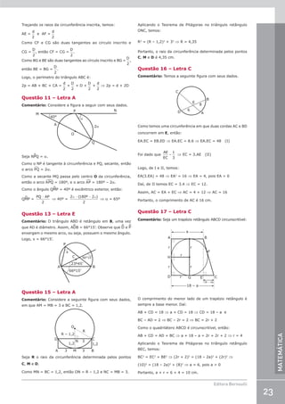 23
Editora Bernoulli
MATEMÁTICA
Traçando os raios da circunferência inscrita, temos:
AE =
d
2
  e  AF =
d
2
Como CF e CG são duas tangentes ao círculo inscrito e
CG =
D
2
, então CF = CG =
D
2
.
Como BG e BE são duas tangentes ao círculo inscrito e BG =
D
2
,
então BE = BG =
D
2
.
Logo, o perímetro do triângulo ABC é:
2p = AB + BC + CA =
d
2
+
D
2
+ D +
D
2
+
d
2
⇒ 2p = d + 2D
Questão 11 – Letra A
Comentário: Considere a figura a seguir com seus dados.
M
P
Q
O
N
A
40°
2α
α
Seja NPQ = a.
Como o NP é tangente à circunferência e PQ, secante, então
o arco P¹Q = 2a.
Como a secante MQ passa pelo centro O da circunferência,
então o arco A£PQ = 180º, e o arco A¹P = 180º – 2a.
Como o ângulo QMP = 40º é excêntrico exterior, então:
QMP =
PQ AP
−
2
⇒ 40º =
2 180 2
2
α α
− −
( º )
⇒ a = 65º
Questão 13 – Letra E
Comentário: O triângulo ABD é retângulo em B, uma vez
que AD é diâmetro. Assim, ADB = 66°15’. Observe que D e P
enxergam o mesmo arco, ou seja, possuem o mesmo ângulo.
Logo, x = 66°15’.
A
66º15’
23º45’
66°15’
B
C
x
P
Questão 15 – Letra A
Comentário: Considere a seguinte figura com seus dados,
em que AM = MB = 3 e BC = 1,2.
O
R
N
M B
A 3 3
3
R – 1,2
1,2 1,2
D C
Seja R o raio da circunferência determinada pelos pontos
C, M e D.
Como MN = BC = 1,2, então ON = R – 1,2 e NC = MB = 3.
Aplicando o Teorema de Pitágoras no triângulo retângulo
ONC, temos:
R2
= (R – 1,2)2
+ 32
⇒ R = 4,35
Portanto, o raio da circunferência determinada pelos pontos
C, M e D é 4,35 cm.
Questão 16 – Letra C
Comentário: Temos a seguinte figura com seus dados.
C
D A
B
E
8
6
Como temos uma circunferência em que duas cordas AC e BD
concorrem em E, então:
EA.EC = EB.ED ⇒ EA.EC = 8.6 ⇒ EA.EC = 48 (I)
Foi dado que
AE
EC
=
1
3
⇒ EC = 3.AE (II)
Logo, de I e II, temos:
EA(3.EA) = 48 ⇒ EA2
= 16 ⇒ EA = 4, pois EA  0
Daí, de II temos EC = 3.4 ⇒ EC = 12.
Assim, AC = EA + EC ⇒ AC = 4 + 12 ⇒ AC = 16
Portanto, o comprimento de AC é 16 cm.
Questão 17 – Letra C
Comentário: Seja um trapézio retângulo ABCD circunscritível:
A B
C
E
D G
r
r
r
r
r
r
H
a
18 – a
F
18 – 2a
O comprimento do menor lado de um trapézio retângulo é
sempre a base menor. Daí:
AB + CD = 18 ⇒ a + CD = 18 ⇒ CD = 18 – a e
BC – AD = 2 ⇒ BC – 2r = 2 ⇒ BC = 2r + 2
Como o quadrilátero ABCD é circunscritível, então:
AB + CD = AD + BC ⇒ a + 18 – a = 2r + 2r + 2 ⇒ r = 4
Aplicando o Teorema de Pitágoras no triângulo retângulo
BEC, temos:
BC2
= EC2
+ BE2
⇒ (2r + 2)2
= (18 – 2a)2
+ (2r)2
⇒
(10)2
= (18 – 2a)2
+ (8)2
⇒ a = 6, pois a  0
Portanto, a + r = 6 + 4 = 10 cm.
 