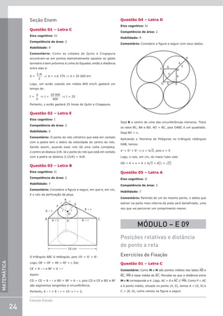 24
Coleção Estudo
MATEMÁTICA
Seção Enem
Questão 01 – Letra C
Eixo cognitivo: IV
Competência de área: 2
Habilidade: 9
Comentário: Como as cidades de Quito e Cingapura
encontram-se em pontos diametralmente opostos no globo
terrestre e bem próximos à Linha do Equador, então a distância
entre elas é:
d =
2
2
πR
⇒ d = p.6 370 ⇒ d ≅ 20 000 km
Logo, um avião voando em média 800 km/h gastará um
tempo de:
t =
d
V
⇒ t =
20 000
800
⇒ t = 25
Portanto, o avião gastará 25 horas de Quito a Cingapura.
Questão 02 – Letra E
Eixo cognitivo: I
Competência de área: 2
Habilidade: 6
Comentário: O ponto do rolo cilíndrico que está em contato
com a pedra tem o dobro da velocidade do centro do rolo.
Sendo assim, quando esse rolo dá uma volta completa,
o centro se desloca 2πR. Já o ponto do rolo que está em contato
com a pedra se desloca 2.(2πR) = 4πR.
Questão 03 – Letra B
Eixo cognitivo: II
Competência de área: 2
Habilidade: 7
Comentário: Considere a figura a seguir, em que r, em cm,
é o raio da perfuração da peça.
6 – r
6 – r 8 – r
8 – r
r
r
r
r
10 cm
B
D
O
E
F
A
C
O triângulo ABC é retângulo, pois 102
= 62
+ 82
.
Logo, OE = OF = AE = AF = r. Daí:
CE = 8 – r e BF = 6 – r
Assim:
CD = CE = 8 – r e BD = BF = 6 – r, pois CD e CE e BD e BF
são segmentos tangentes à circunferência.
Portanto, 6 – r + 8 – r = 10 ⇒ r = 2.
Questão 04 – Letra D
Eixo cognitivo: IV
Competência de área: 2
Habilidade: 9
Comentário: Considere a figura a seguir com seus dados.
6
6
6 A
B
C
D
x
O
6
3
Seja B o centro de uma das circunferências menores. Trace
os raios BC, BA e BD. AO = BC, pois OABC é um quadrado.
Seja BO = x.
Aplicando o Teorema de Pitágoras no triângulo retângulo
OAB, temos:
x2
= 62
+ 62
⇒ x = 6¹2, pois x  0
Logo, o raio, em cm, do maior tubo vale:
OD = 6 + x = 6 + 6¹2 = 6(1 + ¹2)
Questão 05 – Letra A
Eixo cognitivo: II
Competência de área: 2
Habilidade: 7
Comentário: Partindo de um do mesmo ponto, o atleta que
estiver na parte mais interna da pista será beneficiado, uma
vez que vai percorrer um comprimento menor.
MÓDULO – E 09
Posições relativas e distância
de ponto a reta
Exercícios de Fixação
Questão 01 – Letra C
Comentário: Como M e N são pontos médios dos lados AB e
BC, MN é base média de AC. Percebe-se que a distância entre
M e N corresponde a 4. Logo, AC = 8 e AC // MN. Como P ∈ AC
e é ponto médio, situado no ponto (4, 0), temos A = (0, 0) e
C = (8, 0), como vemos na figura a seguir.
 