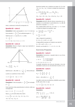 25
Editora Bernoulli
MATEMÁTICA
y
3
A
M N
B
3 P 7 C x
Assim, a abscissa do vértice C corresponde a 8.
Questão 02 – Letra C
Comentário: A reta r, cuja equação é x + 2y + 3 = 0, tem sua
forma reduzida =
y –
1
2
x –
3
2
com coeficiente angular =
m –
1
2
r
.
Sabemos que t ⊥ r e que P(2, 3) ∈ t, então:
= =
m –
1
m
2
t
r
t: y – 3 = 2(x – 2) ⇒ t: 2x – y – 1 = 0
Questão 03 – Letra A
Comentário: Observe a figura a seguir que representa a
geometria da situação.
C(3, 3)
A(1, –2) B(–2, 4)
r
= =
m
–2 – 4
1– (–2)
m –2
AB AB
Sabemos que r ⊥ AB, então: = =
m –
1
m
1
2
r
AB
. Temos ainda que
o ponto (3, 3) pertence à reta r. Assim:
= − − =
r: y – 3
1
2
(x – 3) r:2y x 3 0
Questão 04 – Letra B
Comentário: A reta de equação y = − +
3
4
9
4
x tem inclinação
a = −
3
4
.
Como queremos retas perpendiculares à anterior, então sua
inclinação m é:
m.a = –1 ⇒ m. −
3
4
= –1 ⇒ m =
4
3
Seja (x0
, y0
) um ponto dessa reta. Assim:
y – y0
=
4
3
(x – x0
) ⇒ 3y – 3y0
– 4x + 4x0
= 0 ⇒
–4x + 3y + 4x0
– 3y0
= 0
Queremos também que a distância da origem (0, 0) à reta
–4x + 3y + 4x0
– 3y0
= 0 tenha 4 unidades de comprimento.
Assim:
4 =
− + + −
− +
4 0 3 0 4 3
4 3
0 0
2 2
. .
( ) ( )
x y
⇒ 4 =
4 3
5
0 0
x y
−
⇒
|4x0
– 3y0
| = 20 ⇒ 4x0
– 3y0
= 20 ou 4x0
– 3y0
= –20
Questão 05 – Letra B
Comentário: A, B, C e D são vértices consecutivos de um
quadrado. As coordenadas no ponto A são A(1, 3), e B e D
pertencem à equação x – y – 4 = 0.
Daí, a distância d do vértice A(1, 3) à reta x – y – 4 = 0 será
a metade da diagonal do quadrado. Logo:
d =
x y
− −
+ −
4
1 1
2 2
( )
⇒ d =
1 3 4
2
− −
⇒
d =
6
2
⇒ d = 3¹2
Logo, a diagonal do quadrado é:
D = 2d ⇒ D = 2.3¹2 ⇒ D = 6¹2
A diagonal D do quadrado em função do seu lado l é:
D = l¹2 ⇒ 6¹2 = l¹2 ⇒ l = 6
Portanto, sua área A é A = l2
⇒ A = 62
⇒ A = 36.
Exercícios Propostos
Questão 01 – Letra E
Comentário: Escrevendo a equação dada na sua forma
reduzida, temos:
y 3x 6
m 3 (coef. angular)
n 6 (coef. linear)
= +
=
=
y = 0 ⇒ 3x + 6 = 0 ⇒ x = –2
A equação representa uma reta que intercepta o eixo das
ordenadas no ponto (0, 6) e das abscissas no ponto (-2, 0).
Questão 05 – Letra C
Comentário:
mAB
= =
−
−
=
−
= −
y
x
0 6
10 2
6
8
3
4
Como r ⊥ AB, então: mr
= − =
1
m
4
3
AB
Como O é o centro da circunferência, então O é o ponto médio
de AB; assim, O(6, 3). Logo:
r: y – 3 =
4
3
(x – 6) ⇒ 4x – 3y = 15
Questão 06 – Letra E
Comentário:
cos x x
x y y
= − =
= − = =
1
0 2 6 0 3
π
⇒ P(p, 3)
d(P, r) =
3 2 3 6
3 2
3
13
2 2
( ) ( )
( ) ( )
π π
+ −
+
=
 