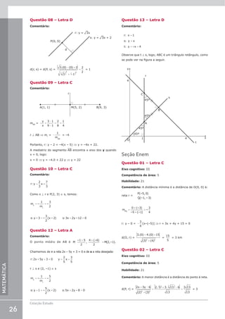 26
Coleção Estudo
MATEMÁTICA
Questão 08 – Letra D
Comentário:
d
r: y = ¹3x
s: y = ¹3x + 2
P(0, 0)
d(r, s) = d(P, s) =
3 0 0 2
3 1
2
2
2 2
.( ) ( )
− +
( ) + −
( )
= = 1
Questão 09 – Letra C
Comentário:
M(5, 2)
r
B(9, 3)
A(1, 1)
mAB
=
y
x
=
−
−
= =
3 1
9 1
2
8
1
4
r ⊥ AB ⇒ mr
= −
1
mAB
= –4
Portanto, r: y – 2 = –4(x – 5) ⇒ y = –4x + 22.
A mediatriz do segmento AB encontra o eixo dos y quando
x = 0, logo:
x = 0 ⇒ y = –4.0 + 22 y ⇒ y = 22
Questão 10 – Letra C
Comentário:
=
r: y
2
3
x –
7
3
Como s ⊥ r e P(2, 3) ∈ s, temos:
= =
m –
1
m
–
3
2
s
r
= + =
s: y – 3 –
3
2
(x – 2) s:3x 2y –12 0
Questão 12 – Letra A
Comentário:
O ponto médio de AB é
+ +
=
M
–1 5
2
,
4 (–6)
2
M(2,–1).
Chamemos de r a reta 2x – 5y + 3 = 0 e de s a reta desejada:
+ = = +
r:2x – 5y 3 0 y
2
5
x
3
5
r ⊥ s e (2, –1) ∈ s
= =
m –
1
m
–
5
2
s
r
+ = + =
s: y 1 –
5
2
(x – 2) s:5x 2y – 8 0
Questão 13 – Letra D
Comentário:
=
=
= +
r: x 1
s: y x
t: y –x 4
Observe que t ⊥ s, logo; ABC é um triângulo retângulo, como
se pode ver na figura a seguir.
y
45º
45º
4
45º
45º
4
1
O
t
A
B
C
x
s
r
Seção Enem
Questão 01 – Letra C
Eixo cognitivo: III
Competência de área: 5
Habilidade: 21
Comentário: A distância mínima é a distância de O(0, 0) à:
reta r =
P(–5, 0)
Q(–1, – 3)
m
0 – (–3)
–5 – (–1)
–
3
4
PQ
= =
r: y – 0 = −
3
4
[x–(–5)] ⇒ r = 3x + 4y + 15 = 0
d(O, r) =
3 0 4 0 15
3 4
2 2
.( ) .( )
( ) ( )
+ +
+
=
15
5
= 3 km
Questão 02 – Letra C
Eixo cognitivo: III
Competência de área: 5
Habilidade: 21
Comentário: A menor distância é a distância do ponto à reta.
d(P, r) =
2 3 6
2 3
2 3 3 13 6
13
3 13
13
2 2
x y
+ −
+
=
( )+ ( )−
=
( ) ( )
. .
= 3
 