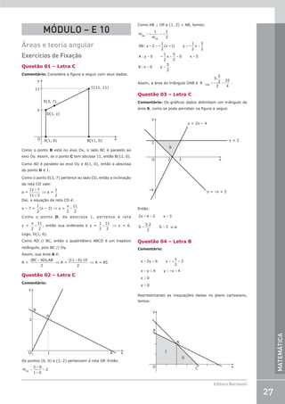 27
Editora Bernoulli
MATEMÁTICA
MÓDULO – E 10
Áreas e teoria angular
Exercícios de Fixação
Questão 01 – Letra C
Comentário: Considere a figura a seguir com seus dados.
A(1, 0) B(11, 0)
C(11, 11)
D(1, y)
E(3, 7)
y
y
11
x
O
Como o ponto B está no eixo Ox, o lado BC é paralelo ao
eixo Oy. Assim, se o ponto C tem abcissa 11, então B(11, 0).
Como AD é paralelo ao eixo Oy e A(1, 0), então a abscissa
do ponto D é 1.
Como o ponto E(3, 7) pertence ao lado CD, então a inclinação
da reta CD vale:
a =
11– 7
11– 3
⇒ a =
1
2
Daí, a equação da reta CD é:
y – 7 =
1
2
(x – 3) ⇒ y =
x
2
11
2
+
Como o ponto D, de abscissa 1, pertence à reta
y =
x
2
11
2
+ , então sua ordenada é y =
1
2
11
2
+ ⇒ y = 6.
Logo, D(1, 6).
Como AD // BC, então o quadrilátero ABCD é um trapézio
retângulo, pois BC // Oy.
Assim, sua área A é:
A =
( ).
BC AD AB
+
2
⇒ A =
(11 6).10
2
+
⇒ A = 85
Questão 02 – Letra C
Comentário:
2
1 A x
B
P
y
O
Os pontos (0, 0) e (1, 2) pertencem à reta OP. Então:
= =
m
2 – 0
1– 0
2
OP
Como AB ⊥ OP e (1, 2) ∈ AB, temos:
= =
= = +
= + = =
= =
m –
1
m
–
1
2
AB : y – 2 –
1
2
(x –1) y –
1
2
x
5
2
A : y 0 –
1
2
x
5
2
0 x 5
B : x 0 y
5
2
AB
OP
Assim, a área do triângulo OAB é = =
A
5.
5
2
2
25
4
OAB
.
Questão 03 – Letra C
Comentário: Os gráficos dados delimitam um triângulo de
área S, como se pode perceber na figura a seguir.
–4
O
2
2 3 x
y
y = –x + 2
y = 2
S
y = 2x – 4
Então:
= =
= =
2x – 4 2 x 3
S
3.2
2
S 3 u.a.
Questão 04 – Letra B
Comentário:
x 2y 6 y –
x
2
3
x y 4 y –x 4
x 0
y 0
+ ≤ ≤ +
+ ≤ ≤ +
≥
≥
Representando as inequações dadas no plano cartesiano,
temos:
O C x
B
A
y
I
II
 