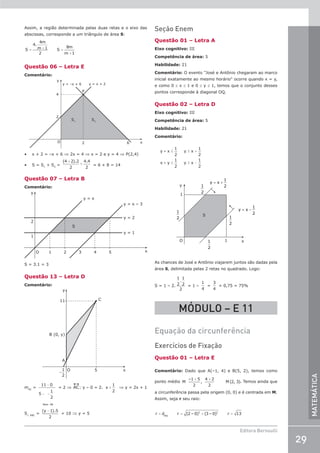 29
Editora Bernoulli
MATEMÁTICA
Assim, a região determinada pelas duas retas e o eixo das
abscissas, corresponde a um triângulo de área S:
= + =
+
S
4.
4m
m 1
2
S
8m
m 1
Questão 06 – Letra E
Comentário:
y
x
O
2
4
2 6
S1
S2
y = –x + 6 y = x + 2
P
• x + 2 = –x + 6 ⇒ 2x = 4 ⇒ x = 2 e y = 4 ⇒ P(2,4)
• S = S1
+ S2
=
( ). .
4 2 2
2
4 4
2
+
+ = 6 + 8 = 14
Questão 07 – Letra B
Comentário:
y
S
y = 2
y = x
y = 1
x
O 1 2
2
1
3 4 5
y = x – 3
S = 3.1 = 3
Questão 13 – Letra D
Comentário:
O 5
C
x
y
B (0, y)
A
11
−
1
2
mAC
=
11 0
5
1
2
−
− −
= 2 ⇒ AC: y – 0 = 2. x +
1
2
⇒ y = 2x + 1
S∆ ABC
=
−
(y 1).5
2
Base AB
= 10 ⇒ y = 5
Seção Enem
Questão 01 – Letra A
Eixo cognitivo: III
Competência de área: 5
Habilidade: 21
Comentário: O evento José e Antônio chegaram ao marco
inicial exatamente ao mesmo horário ocorre quando x = y,
e como 0 ≤ x ≤ 1 e 0 ≤ y ≤ 1, temos que o conjunto desses
pontos corresponde à diagonal OQ.
Questão 02 – Letra D
Eixo cognitivo: III
Competência de área: 5
Habilidade: 21
Comentário:
≤ ≤ +
≤ ≥ −
y – x
1
2
y x
1
2
x – y
1
2
y x
1
2
O 1
y
1
x
y = x +
1
2
1
2
1
2
1
2
1
2
y = x −
1
2
S
As chances de José e Antônio viajarem juntos são dadas pela
área S, delimitada pelas 2 retas no quadrado. Logo:
S = 1 – 2.
1
2
1
2
2
.
= 1 –
1
4
=
3
4
= 0,75 = 75%
MÓDULO – E 11
Equação da circunferência
Exercícios de Fixação
Questão 01 – Letra E
Comentário: Dado que A(–1, 4) e B(5, 2), temos como
ponto médio
+ +
M
–1 5
2
,
4 2
2
M (2, 3). Temos ainda que
a circunferência passa pela origem (0, 0) e é centrada em M.
Assim, seja r seu raio:
r d r (2 – 0) (3 – 0) r 13
MO
2 2
= = + =
 