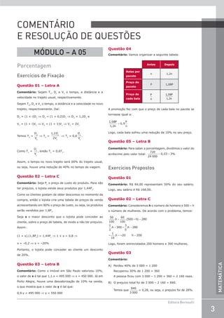3
Editora Bernoulli
MATEMÁTICA
MÓDULO – A 05
Porcentagem
Exercícios de Fixação
Questão 01 – Letra A
Comentário: Sejam T1
, D1
e V1
o tempo, a distância e a
velocidade no trajeto usual, respectivamente.
Sejam T2
, D2
e V2
o tempo, a distância e a velocidade no novo
trajeto, respectivamente. Daí:
D2
= (1 + i)D1
⇒ D2
= (1 + 0,2)D1
⇒ D2
= 1,2D1
e
V2
= (1 + i)V1
⇒ V2
= (1 + 1)V1
⇒ V2
= 2V1
Temos T2
=
D
V
2
2
⇒ T2
=
1 2
2
1
1
, D
V
⇒ T2
= 0,6
D
V
1
1
.
Como T1
=
D
V
1
1
, então T2
= 0,6T1
.
Assim, o tempo no novo trajeto será 60% do trajeto usual,
ou seja, houve uma redução de 40% no tempo de viagem.
Questão 02 – Letra C
Comentário: Seja Pc
o preço de custo do produto. Para não
ter prejuízo, o lojista vende seus produtos por 1,44Pc
.
Como os clientes gostam de obter descontos no momento da
compra, então o lojista cria uma tabela de preços de venda
acrescentando em 80% o preço de custo, ou seja, os produtos
serão vendidos por 1,8Pc
.
Seja x o maior desconto que o lojista pode conceder ao
cliente, sobre o preço de tabela, de modo a não ter prejuízo.
Assim:
(1 + x).(1,8Pc
) = 1,44Pc
⇒ 1 + x = 0,8 ⇒
x = –0,2 ⇒ x = –20%
Portanto, o lojista pode conceder ao cliente um desconto
de 20%.
Questão 03 – Letra B
Comentário: Como o imóvel em São Paulo valorizou 10%,
o valor de x é tal que 1,1.x = 495 000 ⇒ x = 450 000. Já em
Porto Alegre, houve uma desvalorização de 10% na venda,
o que mostra que o valor de y é tal que:
0,9.y = 495 000 ⇒ y = 550 000
Questão 04
Comentário: Vamos organizar a seguinte tabela:
Antes Depois
Balas por
pacote
n 1,2n
Preço do
pacote
P 1,08P
Preço de
cada bala
P
n
1 08
1 2
,
,
P
n
A promoção fez com que o preço de cada bala no pacote se
tornasse igual a:
1 08
1 2
0 9
,
,
,
P
n
P
n
=
Logo, cada bala sofreu uma redução de 10% no seu preço.
Questão 05 – Letra B
Comentário: Para saber a porcentagem, dividimos o valor do
acréscimo pelo valor total: = =
720
24 000
0,03 3%
Exercícios Propostos
Questão 01
Comentário: R$ 84,00 representam 50% do seu salário.
Logo, seu salário é R$ 168,00.
Questão 02 – Letra C
Comentário: Consideremos h o número de homens e 500 – h
o número de mulheres. De acordo com o problema, temos:
50
100
.h
60
100
.(500 – h) 280
1
2
.h 300 –
3
5
.h 280
–
1
10
.h –20 h 200
+ =
+ =
= =
Logo, foram entrevistados 200 homens e 300 mulheres.
Questão 03
Comentário:
A) Perdeu 40% de 3 000 = 1 200
Recuperou 30% de 1 200 = 360
A pessoa ficou com 3 000 – 1 200 + 360 = 2 160 reais.
B) O prejuízo total foi de 3 000 – 2 160 = 840.
Temos que
840
3 000
= 0,28, ou seja, o prejuízo foi de 28%.
COMENTÁRIO
E RESOLUÇÃO DE QUESTÕES
 