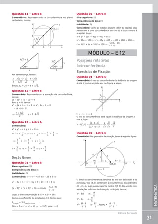31
Editora Bernoulli
MATEMÁTICA
Questão 11 – Letra B
Comentário: Representando a circunferência no plano
cartesiano, temos:
y
x
x
y = x
P(x, x)
3
3
3
3¹2
x
O
3¹2 + 3
x
x
45º
3¹2
3
3
45º
Por semelhança, temos:
x
3
3 2 3
3 2
2
2
6 3 2
6
=
+
=
+
.
Então, SP
= 2x = 6 + 3¹2.
Questão 12 – Letra B
Comentário: Representando a equação da circunferência,
temos:
(x – 2)2
+ (y – 1)2
= 9
Para y = 0, temos:
x2
– 4x + 4 + 1 = 9 ⇒ x2
– 4x – 4 = 0
= + =
=
±
= ±
16 16 32
x
4 4 2
2
x 2 2 2
Questão 13 – Letra A
Comentário:
x2
+ y2
– x + y + c = 0 ⇒
x2
– x +
1
4
+ y2
+ y +
1
4
= –c +
1
4
+
1
4
⇒
x −
1
2
2
+ y +
1
2
2
= –c +
1
2
⇒
r =
3
2
⇒ –c +
1
2
=
9
4
⇒ c = –
7
4
Seção Enem
Questão 01 – Letra B
Eixo cognitivo: III
Competência de área: 5
Habilidade: 21
Comentário: x2
+ y2
– 4x + 6y – 23 ≤ 0 ⇒
x2
– 4x + 4 + y2
+ 6y + 9 = 23 + 4 + 9 ⇒
(x – 2)2
+ (y + 3)2
= 36 ⇒ círculo
C
r
( ,– )
2 3
6
=
Logo, a área da projeção é: S = p.62
= 36p
Como o coeficiente de ampliação é 3, temos que:
Sprojeção
= 3.Ssuperfície circular
36p = 3.p.r2
⇒ r2
= 12 ⇒ r = 2¹3, pois r  0
Questão 02 – Letra E
Eixo cognitivo: III
Competência de área: 5
Habilidade: 21
Comentário: Como as cidades distam 10 km da capital, elas
pertencem a uma circunferência de raio 10 e cujo centro é
a capital. Logo:
x2
+ y2
– 20x + 40y + 400 = 0 ⇒
x2
– 20x + 100 + y2
+ 40y + 400 = –400 + 100 + 400 ⇒
(x – 10)2
+ (y + 20)2
= 100 ⇒
C
r
( , )
10 20
10
−
=
MÓDULO – E 12
Posições relativas
à circunferência
Exercícios de Fixação
Questão 01 – Letra D
Comentário: O raio da circunferência é a distância da origem
à reta t; como se pode ver na figura a seguir.
x
y
C
O
t
t: x – y – 1 = 0
O raio da circunferência será igual à distância da origem à
reta t; logo:
r d(O, t)
0 – 0 –1
(1) (–1)
1
2
.
2
2
2
2
2 2
= =
+
= =
Questão 02 – Letra C
Comentário: Pela geometria da situação, temos a seguinte figura.
x
8
C(5,0)
2
O
A
r
y
R = 3
3
h
n
m
4
a = 5
O centro da circunferência pertence ao eixo das abscissas e os
pontos (2, 0) e (8, 0) pertencem à circunferência. Seu diâmetro
é 8 – 2 = 6; logo, possui raio 3 e centro C(5, 0). De acordo com
as relações métricas no triângulo retângulo, temos:
= =
= =
= =
4 5m m
16
5
3 5n n
9
5
h
16
5
.
9
5
h
12
5
. Assim, A
16
5
,
12
5
.
2
2
2
 