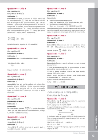 5
Editora Bernoulli
MATEMÁTICA
Questão 04 – Letra B
Eixo cognitivo: III
Competência de área: 6
Habilidade: 25
Comentário: Em 1970, o consumo de energia elétrica era
de, aproximadamente, 2,5 x 106
tep, enquanto o consumo
total de energia era de, aproximadamente, 25 x 106
tep.
Portanto, a participação da energia elétrica era de 10% da
energia total. Já em 1995, o consumo de energia elétrica era
aproximadamente igual a 20 x 106
tep, enquanto o consumo
total era aproximadamente igual a 32 x 106
tep. Em termos
percentuais, a energia elétrica representava:
20 x 10 tep
32 x 10 tep
6
6 ≅ 0,6 = 60%
Portanto houve um aumento de 10% para 60%.
Questão 05 – Letra B
Eixo cognitivo: III
Competência de área: 1
Habilidade: 3
Comentário: Seja x o total de eleitores. Temos:
0,51.0,8x = 0,408x 0,41x
Votos
válidos
Logo, o resultado é da ordem de 41%.
Questão 06 – Letra C
Eixo cognitivo: III
Competência de área: 1
Habilidade: 3
Comentário: Seja x o total arrecadado pelo colégio. Com
reajuste, teríamos 0,05.0,4x = 0,02x, o que corresponde
a apenas 2% de aumento sobre o valor arrecadado.
Logo, um reajuste de 5% superaria em muito os gastos
adicionais.
Questão 07 – Letra B
Eixo cognitivo: III
Competência de área: 1
Habilidade: 3
Comentário:
Em cada semana, passam
30 000.7
3
= 70 000 motoristas.
Temos que 40% deles observam o painel eletrônico, ou seja,
0,4.70 000 = 28 000 motoristas.
Questão 08 – Letra E
Eixo cognitivo: III
Competência de área: 1
Habilidade: 3
Comentário: O total de fumantes do grupo é igual a:
0,9.1 500 + 0,8.500 = 1 750
Questão 09 – Letra B
Eixo cognitivo: III
Competência de área: 6
Habilidade: 25
Comentário:
• Famílias com renda de R$ 6 000,00:
Gasto com alimentação → R$ 540,00 (9% de 6 000)
• Famílias com renda de R$ 400,00:
Gasto com alimentação → R$ 132,00 (33% de 400)
Podemos concluir que os gastos com alimentação pela família
de maior renda são aproximadamente quatro vezes maiores
do que os gastos com alimentação da família de menor renda.
Questão 10 – Letra D
Eixo cognitivo: III
Competência de área: 6
Habilidade: 25
Comentário: Observe que dos 112 jogadores, temos
54 + 14 = 68 jogadores que concluíram o Ensino Médio,
ou seja, cerca de
68
112
≅ 0,60 = 60%.
Questão 11 – Letra C
Eixo cognitivo: III
Competência de área: 1
Habilidade: 3
Comentário: Sendo q a quantia aplicada, em reais, por essa
pessoa, temos:
1° mês: a pessoa perdeu 30% do total investido, ou seja,
perdeu 0,3q, ficando, então, com 0,7q;
2° mês: a pessoa recuperou 20% do que havia perdido,
ou seja, 0,2(0,3q) = 0,06q.
Assim, depois desses dois meses, essa pessoa tem
o equivalente a 0,7q + 0,06q = 0,76q.
Como o montante é de R$ 3 800,00, temos:
0,76q = 3 800 ⇒ q = 5 000
MÓDULO – A 06
Juros simples e compostos
Exercícios de Fixação
Questão 01 – Letra D
Comentário: Seja P o preço do produto. No pagamento
à vista, temos 10% de desconto.
Assim, o preço real do produto é 0,9P.
O pagamento a prazo será feito em duas prestações mensais
iguais sem desconto. Assim:
1° mês 2° mês
0,5P 0,5P
O verdadeiro preço do produto é 0,9P. No ato da compra, foi
feito um pagamento de 0,5P, restando, assim, 0,4P para um
mês depois. Logo:
(0,4P)(1 + i) = 0,5P ⇒ 1 + i = 1,25 ⇒
i = 0,25 ⇒ i = 25%
Portanto, no pagamento a prazo, paga-se uma taxa mensal
de juros de 25%.
 
