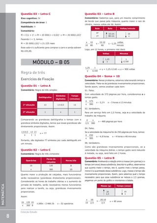 8
Coleção Estudo
MATEMÁTICA
Questão 03 – Letra C
Eixo cognitivo: IV
Competência de área: 1
Habilidade: 4
Comentário:
M = C(1 + i)t
⇒ M = 20 000(1 + 0,02)t
⇒ M = 20 000(1,02)t
Fazendo t = 3, temos:
M = 20 000(1,02)3
≅ 21 225 reais
Esse valor é o suficiente para comprar o carro e ainda sobram
R$ 225,00.
MÓDULO – B 05
Regra de três
Exercícios de Fixação
Questão 01 – Letra A
Comentário: Regra de três simples:
Datilógrafos
Símbolos
digitados
Tempo
(minutos)
1ª situação 13 13 013 13
2ª situação 1 x 1
Comparando as grandezas datilógrafos e tempo com a
grandeza símbolos digitados, temos que essas grandezas são
diretamente proporcionais. Assim:
13 013 13
1
13
1
x
= . x = 77
Portanto, são digitados 77 símbolos por cada datilógrafo em
um minuto.
Questão 02 – Letra C
Comentário: Regra de três composta:
Operários
Pares de
calçados
Horas/dia
16
x
120
300
8
10
Quanto maior a produção de calçados, mais funcionários
serão necessários (grandezas diretamente proporcionais).
Considerando as horas de trabalho diárias e o aumento da
jornada de trabalho, serão necessários menos funcionários
para realizar a tarefa, ou seja, grandezas inversamente
proporcionais.
Assim:
= = =
16
x
120
300
.
10
8
1 200x 2 400.16 x 32 operários
Questão 03 – Letra B
Comentário: Sabemos que, para um mesmo comprimento
de tecido que passa pela máquina, quanto maior o raio do
cilindro, menos voltas ele dá. Assim:
Rolo Raio Voltas/minuto
4º
1º
10 cm
80 cm
10
x
x
x x
voltas
uto
10
10
80
10 10
80
1 25
= = =
.
,
min
Logo, em 12 horas, o primeiro rolo dará:
Voltas Minutos
1,25
y
1
12.60
1 25 1
12 60
,
.
y
= ⇒ y = 1,25.12.60 ⇒ y = 900 voltas
Questão 04 – Soma = 10
Comentário: Nesse problema, estamos relacionando tempo e
velocidade. Trata-se de grandezas inversamente proporcionais.
Sendo assim, vamos analisar cada item:
01. Falso.
Com velocidade de 375 páginas por hora, consideremos x o
tempo gasto.
= = =
4
x
375
300
x 3,2 h x 3 horas e 12 minutos
02. Verdadeiro.
Para um serviço feito em 2,5 horas, seja v a velocidade de
trabalho da máquina.
= =
4
2,5
v
300
v 480 páginas por hora
04. Falso.
Se a velocidade da máquina for de 250 páginas por hora, temos:
= = =
4
x
250
300
x 4,8 horas x 4 horas e 48 minutos
08. Verdadeiro.
Como são grandezas inversamente proporcionais, se a
velocidade da máquina dobrar, o tempo gasto será reduzido
à metade, ou seja, será feito em 2 horas.
Questão 05 – Letra B
Comentário: Analisando a relação entre a massa (em gramas) e o
tempo (em anos) dessa substância, descrita no gráfico, observamos
que quanto maior o tempo, isto é, quanto mais o tempo passa,
menor é a quantidade dessa substância. Logo, massa e tempo são
inversamente proporcionais. Assim, para sabemos qual o tempo
necessário para que essa substância se reduza a 2,5 gramas,
pegamos um ponto do gráfico e montamos a tabela.
Massa (g) Tempo (anos)
20
2,5
10
x
= =
x
10
20
2,5
x
20.10
2,5
x = 80 anos
 