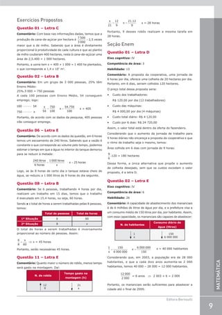 9
Editora Bernoulli
MATEMÁTICA
Exercícios Propostos
Questão 01 – Letra C
Comentário: Com base nas informações dadas, temos que a
produção de cana-de-açúcar por hectare é =
7 500
3 000
2,5 vezes
maior que a de milho. Sabendo que a área é diretamente
proporcional à produtividade de cada cultura e que ao plantio
de milho couberam 400 hectares, resta à cana-de-açúcar uma
área de 2,5.400 = 1 000 hectares.
Portanto, a usina tem x = 400 + 1 000 = 1 400 ha plantados,
o que corresponde a 1,4 x 107
m2
.
Questão 02 – Letra B
Comentário: Em um grupo de 3 000 pessoas, 25% têm
Ensino Médio:
25%.3 000 = 750 pessoas
A cada 100 pessoas com Ensino Médio, 54 conseguem
emprego; logo:
100 54
750 54
750
100
54 750
1
−−−−−−
−−−−−−
= =
x
x
x
.
0
00
x = 405
Portanto, de acordo com os dados da pesquisa, 405 pessoas
irão conseguir emprego.
Questão 06 – Letra E
Comentário: De acordo com os dados da questão, em 6 horas
temos um escoamento de 240 litros. Sabendo que a vazão é
constante e que corresponde ao volume pelo tempo, podemos
estimar o tempo em que a água no interior do tanque demorou
para se reduzir à metade:
= =
240 litros
6 horas
1 000 litros
x
x 25 horas
Logo, se às 8 horas de certo dia o tanque estava cheio de
água, se reduziu a 1 000 litros às 9 horas do dia seguinte.
Questão 08 – Letra B
Comentário: Se 6 pessoas, trabalhando 4 horas por dia,
realizam um trabalho em 15 dias, temos que o trabalho
é executado em 15.4 horas, ou seja, 60 horas.
Sendo x o total de horas a serem trabalhadas pelas 8 pessoas,
temos:
Total de pessoas Total de horas
1ª Situação 6 60
2ª Situação 8 x
O total de horas a serem trabalhadas é inversamente
proporcional ao número de pessoas. Assim:
6
8 60
=
x
⇒ x = 45 horas
Portanto, serão necessárias 45 horas.
Questão 11 – Letra E
Comentário: Quanto maior o número de robôs, menos tempo
será gasto na montagem. Daí:
N. de robôs
Tempo gasto na
montagem (h)
12
9
21
x
x
x
21
12
9
21 12
9
= =
.
x = 28 horas
Portanto, 9 desses robôs realizam a mesma tarefa em
28 horas.
Seção Enem
Questão 01 – Letra D
Eixo cognitivo: IV
Competência de área: 3
Habilidade: 13
Comentário: A proposta da cooperativa, uma jornada de
6 horas por dia, oferece uma colheita de 20 hectares por dia.
Portanto, em 6 dias, seriam colhidos 120 hectares.
O preço total dessa proposta seria:
• Custo dos trabalhadores:
R$ 120,00 por dia (12 trabalhadores)
• Custo das máquinas:
R$ 4 000,00 por dia (4 máquinas)
• Custo total diário: R$ 4 120,00
• Custo por 6 dias: R$ 24 720,00
Assim, o valor total está dentro da oferta do fazendeiro.
Considerando que o aumento da jornada de trabalho para
9 horas diárias não encareça a proposta da cooperativa e que
o ritmo de trabalho seja o mesmo, temos:
Área colhida em 6 dias com jornada de 9 horas:
9
6
.120 = 180 hectares
Dessa forma, a única alternativa que propõe o aumento
de colheita desejado, sem que os custos excedam o valor
proposto, é a letra D.
Questão 02 – Letra E
Eixo cognitivo: IV
Competência de área: 6
Habilidade: 26
Comentário: A capacidade de abastecimento dos mananciais
é de 6 milhões de litros de água por dia, e a prefeitura visa a
um consumo médio de 150 litros por dia, por habitante. Assim,
com essa capacidade, os mananciais são capazes de abastecer:
N. de habitantes
Consumo diário de
água (litros)
1
x
150
6 000 000
1 150
6 000 000
6 000 000
150
x
x
= = x = 40 000 habitantes
Considerando que, em 2003, a população era de 28 000
habitantes, e que a cada dois anos aumenta-se 2 000
habitantes, temos 40 000 – 28 000 = 12 000 habitantes.
12 000
2 000
= 6 anos ⇒ 2 003 + 6 = 2 009
Portanto, os mananciais serão suficientes para abastecer a
cidade até o final de 2009.
 