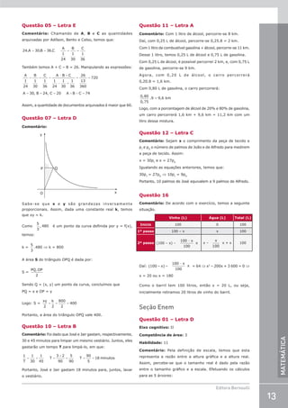 13
Editora Bernoulli
MATEMÁTICA
Questão 05 – Letra E
Comentário: Chamando de A, B e C as quantidades
arquivadas por Adílson, Bento e Celso, temos que:
24 30 36
1
24
1
30
1
36
. . .
A B C
A B C
= = = =
Também temos A + C – B = 26. Manipulando as expressões:
= = =
− +
− +
= =
= = = + + =
A
1
24
B
1
30
C
1
36
A B C
1
24
1
30
1
36
26
13
360
720
A 30, B 24, C 20 A B C 74
Assim, a quantidade de documentos arquivados é maior que 60.
Questão 07 – Letra D
Comentário:
y
O
P Q
x
Sabe-se que x e y são grandezas inversamente
proporcionais. Assim, dada uma constante real k, temos
que xy = k.
Como
5
3
480
, é um ponto da curva definida por y = f(x),
temos:
k =
5
3
.480 ⇒ k = 800
A área S do triângulo OPQ é dada por:
S =
PQ OP
.
2
Sendo Q = (x, y) um ponto da curva, concluímos que
PQ = x e OP = y
Logo: S =
xy k
2 2
800
2
400
= = =
Portanto, a área do triângulo OPQ vale 400.
Questão 10 – Letra B
Comentário: Foi dado que José e Jair gastam, respectivamente,
30 e 45 minutos para limpar um mesmo vestiário. Juntos, eles
gastarão um tempo T para limpá-lo, em que:
1 1
30
1
45
3 2
90
5
90
90
5
18
T
T T
= + =
+
= = = minutos
Portanto, José e Jair gastam 18 minutos para, juntos, lavar
o vestiário.
Questão 11 – Letra A
Comentário: Com 1 litro de álcool, percorre-se 8 km.
Daí, com 0,25 L de álcool, percorre-se 0,25.8 = 2 km.
Com 1 litro de combustível gasolina + álcool, percorre-se 11 km.
Desse 1 litro, temos 0,25 L de álcool e 0,75 L de gasolina.
Com 0,25 L de álcool, é possível percorrer 2 km, e, com 0,75 L
de gasolina, percorre-se 9 km.
Agora, com 0,20 L de álcool, o carro percorrerá
0,20.8 = 1,6 km.
Com 0,80 L de gasolina, o carro percorrerá:
0 80
0 75
,
,
.9 = 9,6 km
Logo, com a porcentagem de álcool de 20% e 80% de gasolina,
um carro percorrerá 1,6 km + 9,6 km = 11,2 km com um
litro dessa mistura.
Questão 12 – Letra C
Comentário: Sejam x o comprimento da peça de tecido e
pJ
e pA
o número de palmos de João e de Alfredo para medirem
a peça de tecido. Assim:
x = 30pJ
e x = 27pA
Igualando as equações anteriores, temos que:
30pJ
= 27pA
⇒ 10pJ
= 9pA
Portanto, 10 palmos de José equivalem a 9 palmos de Alfredo.
Questão 16
Comentário: De acordo com o exercício, temos a seguinte
situação.
Vinho (L) Água (L) Total (L)
Início 100 0 100
1º passo 100 – x x 100
2º passo (100 – x) –
100
100
− x
x x –
x
100
x + x 100
Daí: (100 – x) –
100
100
− x
x = 64 ⇒ x2
– 200x + 3 600 = 0 ⇒
x = 20 ou x = 180
Como o barril tem 100 litros, então x = 20 L, ou seja,
inicialmente retiramos 20 litros de vinho do barril.
Seção Enem
Questão 01 – Letra D
Eixo cognitivo: II
Competência de área: 3
Habilidade: 11
Comentário: Pela definição de escala, temos que esta
representa a razão entre a altura gráfica e a altura real.
Assim, percebe-se que o tamanho real é dado pela razão
entre o tamanho gráfico e a escala. Efetuando os cálculos
para as 5 árvores:
 