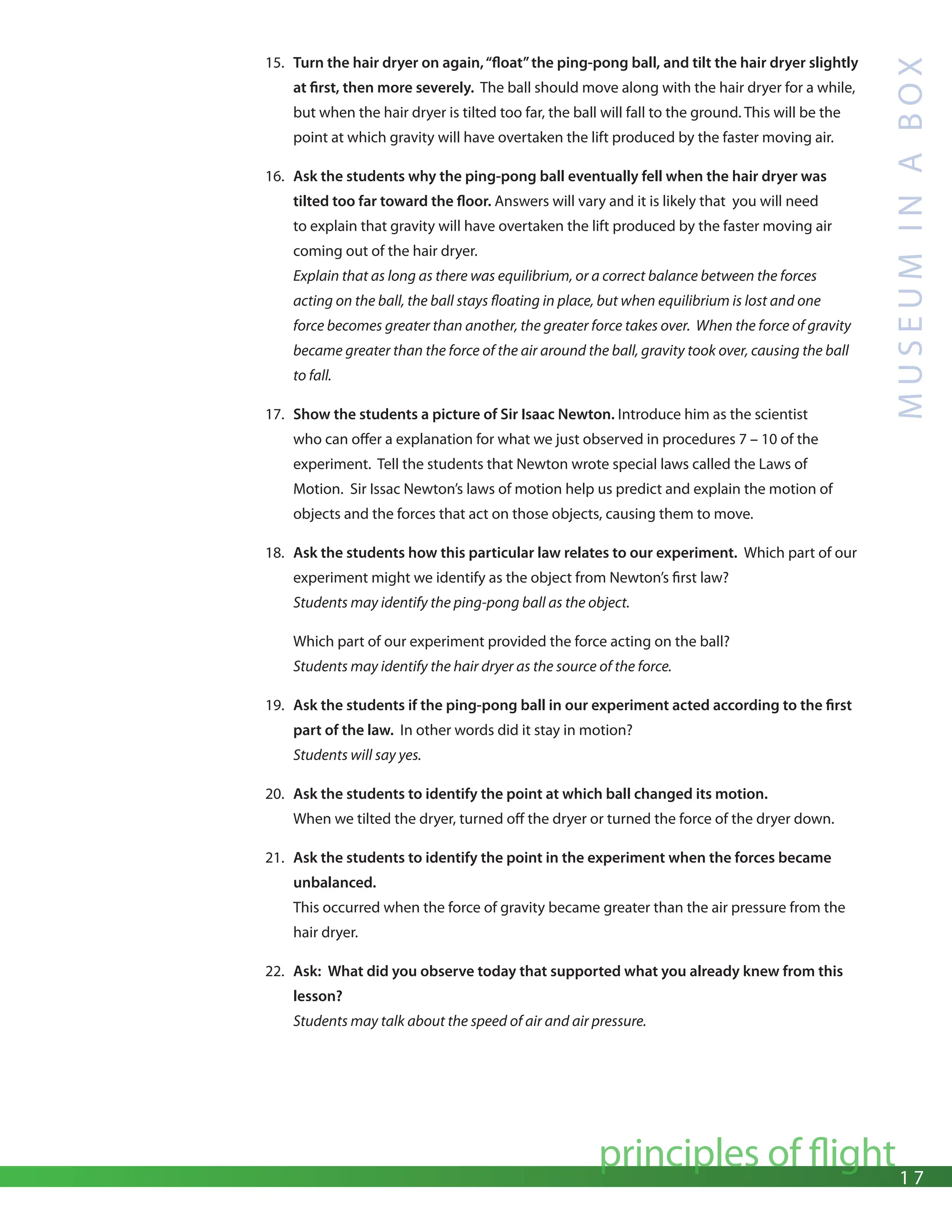 1 7
principles of flight
M
U
S
E
U
M
I
N
A
B
O
X
15. Turn the hair dryer on again,“float”the ping-pong ball, and tilt the hair dryer slightly
at first, then more severely. The ball should move along with the hair dryer for a while,
but when the hair dryer is tilted too far, the ball will fall to the ground. This will be the
point at which gravity will have overtaken the lift produced by the faster moving air.
16. Ask the students why the ping-pong ball eventually fell when the hair dryer was
tilted too far toward the floor. Answers will vary and it is likely that you will need
to explain that gravity will have overtaken the lift produced by the faster moving air
coming out of the hair dryer.
Explain that as long as there was equilibrium, or a correct balance between the forces
acting on the ball, the ball stays floating in place, but when equilibrium is lost and one
force becomes greater than another, the greater force takes over. When the force of gravity
became greater than the force of the air around the ball, gravity took over, causing the ball
to fall.
17. Show the students a picture of Sir Isaac Newton. Introduce him as the scientist
who can offer a explanation for what we just observed in procedures 7 – 10 of the
experiment. Tell the students that Newton wrote special laws called the Laws of
Motion. Sir Issac Newton’s laws of motion help us predict and explain the motion of
objects and the forces that act on those objects, causing them to move.
18. Ask the students how this particular law relates to our experiment. Which part of our
experiment might we identify as the object from Newton’s first law?
Students may identify the ping-pong ball as the object.
Which part of our experiment provided the force acting on the ball?
Students may identify the hair dryer as the source of the force.
19. Ask the students if the ping-pong ball in our experiment acted according to the first
part of the law. In other words did it stay in motion?
Students will say yes.
20. Ask the students to identify the point at which ball changed its motion.
When we tilted the dryer, turned off the dryer or turned the force of the dryer down.
21. Ask the students to identify the point in the experiment when the forces became
unbalanced.
This occurred when the force of gravity became greater than the air pressure from the
hair dryer.
22. Ask: What did you observe today that supported what you already knew from this
lesson?
Students may talk about the speed of air and air pressure.
 
