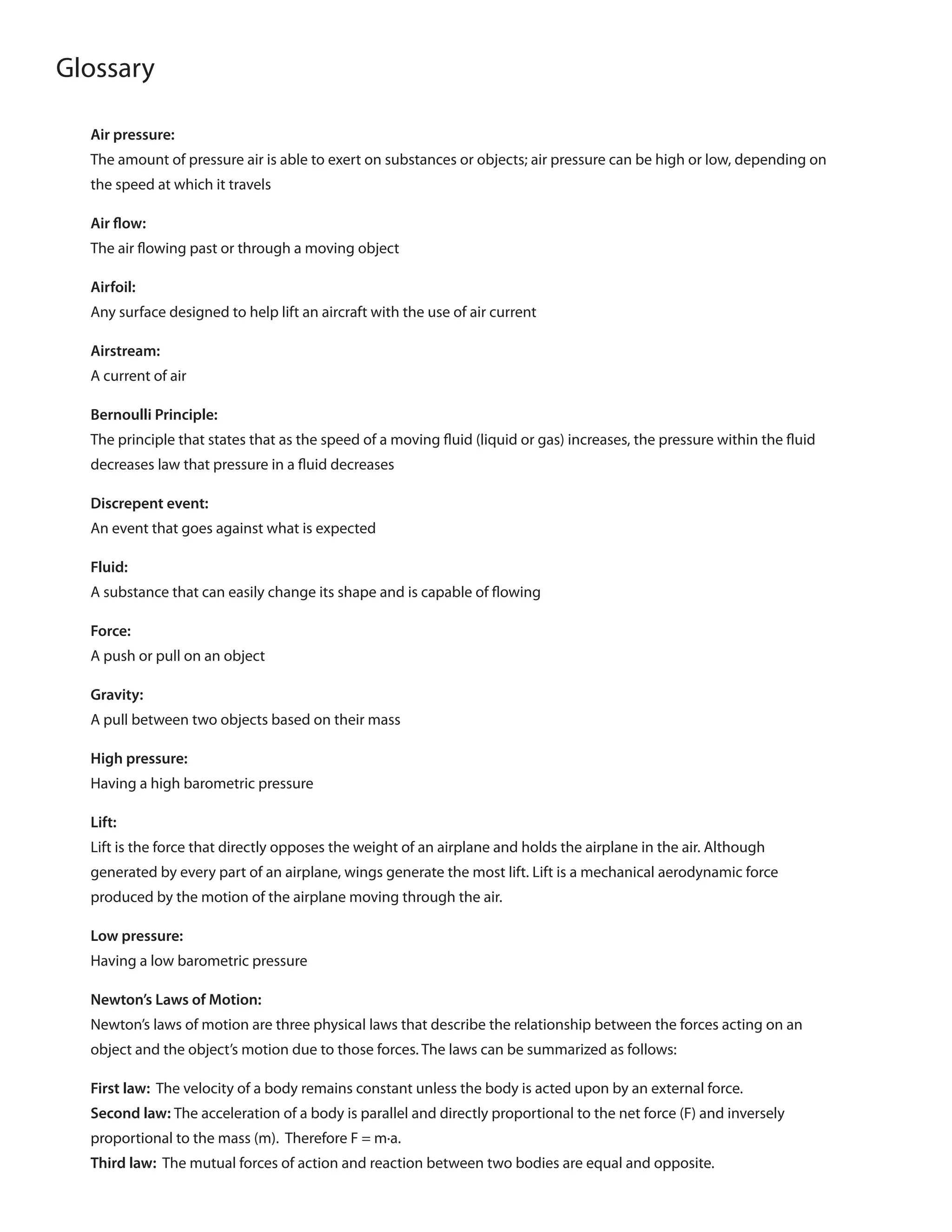 Glossary
Air pressure:
The amount of pressure air is able to exert on substances or objects; air pressure can be high or low, depending on
the speed at which it travels
Air flow:
The air flowing past or through a moving object
Airfoil:
Any surface designed to help lift an aircraft with the use of air current
Airstream:
A current of air
Bernoulli Principle:
The principle that states that as the speed of a moving fluid (liquid or gas) increases, the pressure within the fluid
decreases law that pressure in a fluid decreases
Discrepent event:
An event that goes against what is expected
Fluid:
A substance that can easily change its shape and is capable of flowing
Force:
A push or pull on an object
Gravity:
A pull between two objects based on their mass
High pressure:
Having a high barometric pressure
Lift:
Lift is the force that directly opposes the weight of an airplane and holds the airplane in the air. Although
generated by every part of an airplane, wings generate the most lift. Lift is a mechanical aerodynamic force
produced by the motion of the airplane moving through the air.
Low pressure:
Having a low barometric pressure
Newton’s Laws of Motion:
Newton’s laws of motion are three physical laws that describe the relationship between the forces acting on an
object and the object’s motion due to those forces. The laws can be summarized as follows:
First law: The velocity of a body remains constant unless the body is acted upon by an external force.
Second law: The acceleration of a body is parallel and directly proportional to the net force (F) and inversely
proportional to the mass (m). Therefore F = m·a.
Third law: The mutual forces of action and reaction between two bodies are equal and opposite.
 