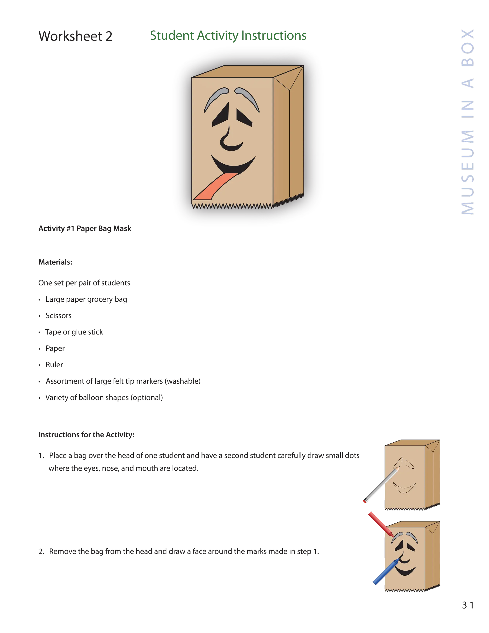 M
U
S
E
U
M
I
N
A
B
O
X
3 1
Worksheet 2 Student Activity Instructions
Activity #1 Paper Bag Mask
Materials:
One set per pair of students
• Large paper grocery bag
• Scissors
• Tape or glue stick
• Paper
• Ruler
• Assortment of large felt tip markers (washable)
• Variety of balloon shapes (optional)
Instructions for the Activity:
1. Place a bag over the head of one student and have a second student carefully draw small dots
where the eyes, nose, and mouth are located.
2. Remove the bag from the head and draw a face around the marks made in step 1.
 