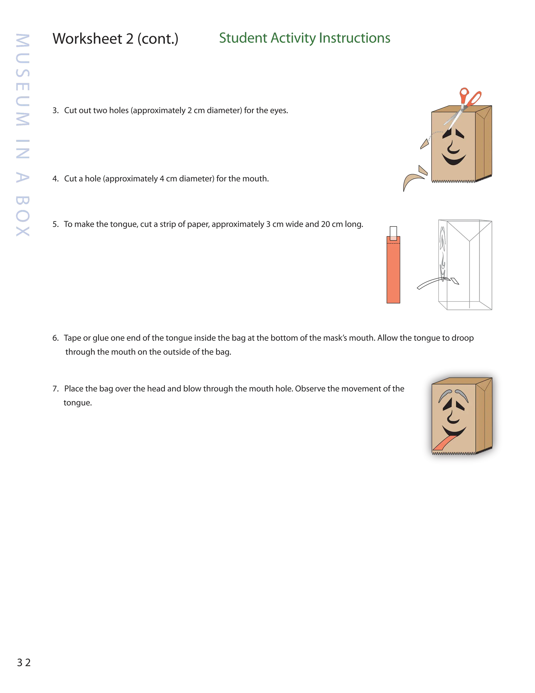 M
U
S
E
U
M
I
N
A
B
O
X
3 2
Worksheet 2 (cont.) Student Activity Instructions
3. Cut out two holes (approximately 2 cm diameter) for the eyes.
4. Cut a hole (approximately 4 cm diameter) for the mouth.
5. To make the tongue, cut a strip of paper, approximately 3 cm wide and 20 cm long.
6. Tape or glue one end of the tongue inside the bag at the bottom of the mask’s mouth. Allow the tongue to droop
through the mouth on the outside of the bag.
7. Place the bag over the head and blow through the mouth hole. Observe the movement of the
tongue.
 