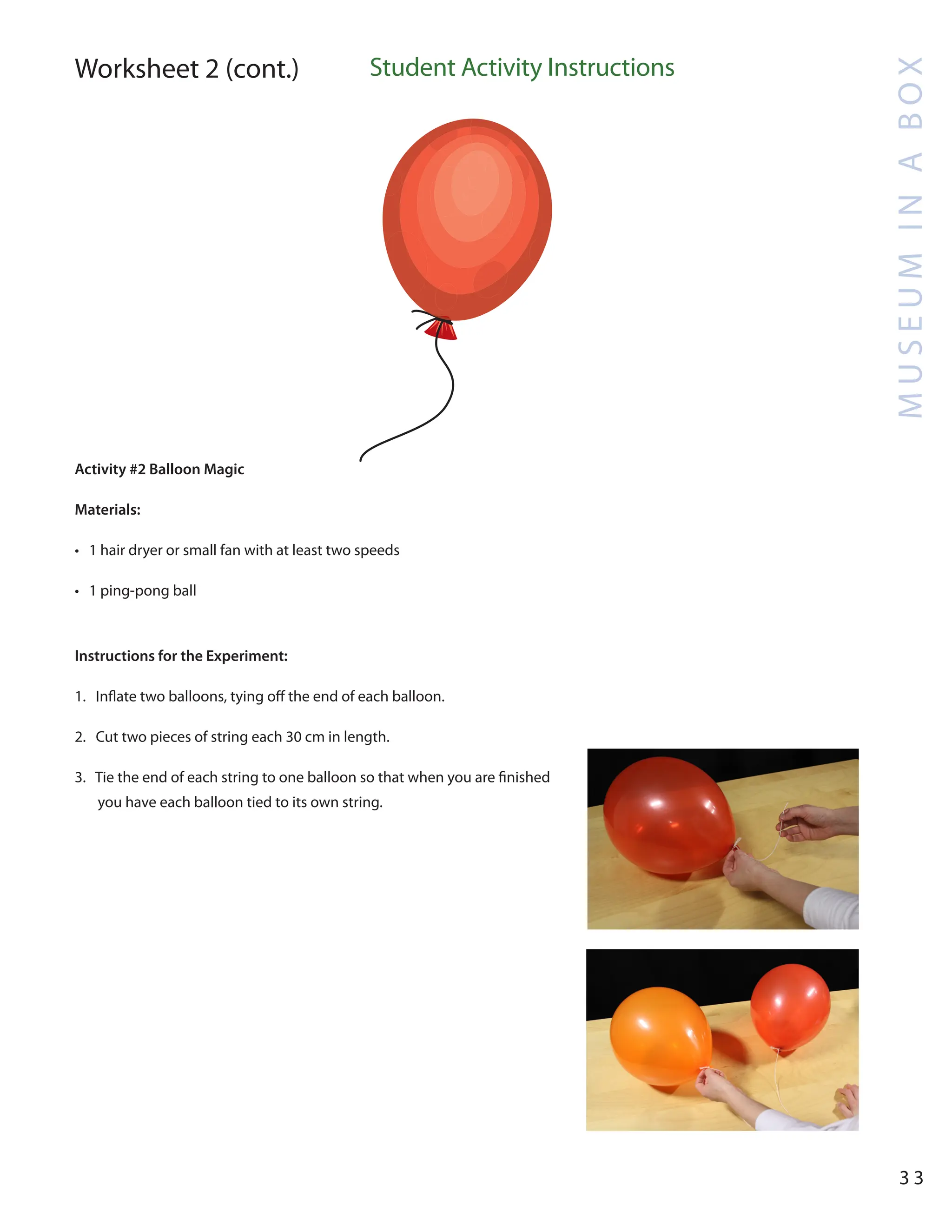 M
U
S
E
U
M
I
N
A
B
O
X
3 3
Worksheet 2 (cont.) Student Activity Instructions
Activity #2 Balloon Magic
Materials:
• 1 hair dryer or small fan with at least two speeds
• 1 ping-pong ball
Instructions for the Experiment:
1. Inflate two balloons, tying off the end of each balloon.
2. Cut two pieces of string each 30 cm in length.
3. Tie the end of each string to one balloon so that when you are finished
you have each balloon tied to its own string.
 