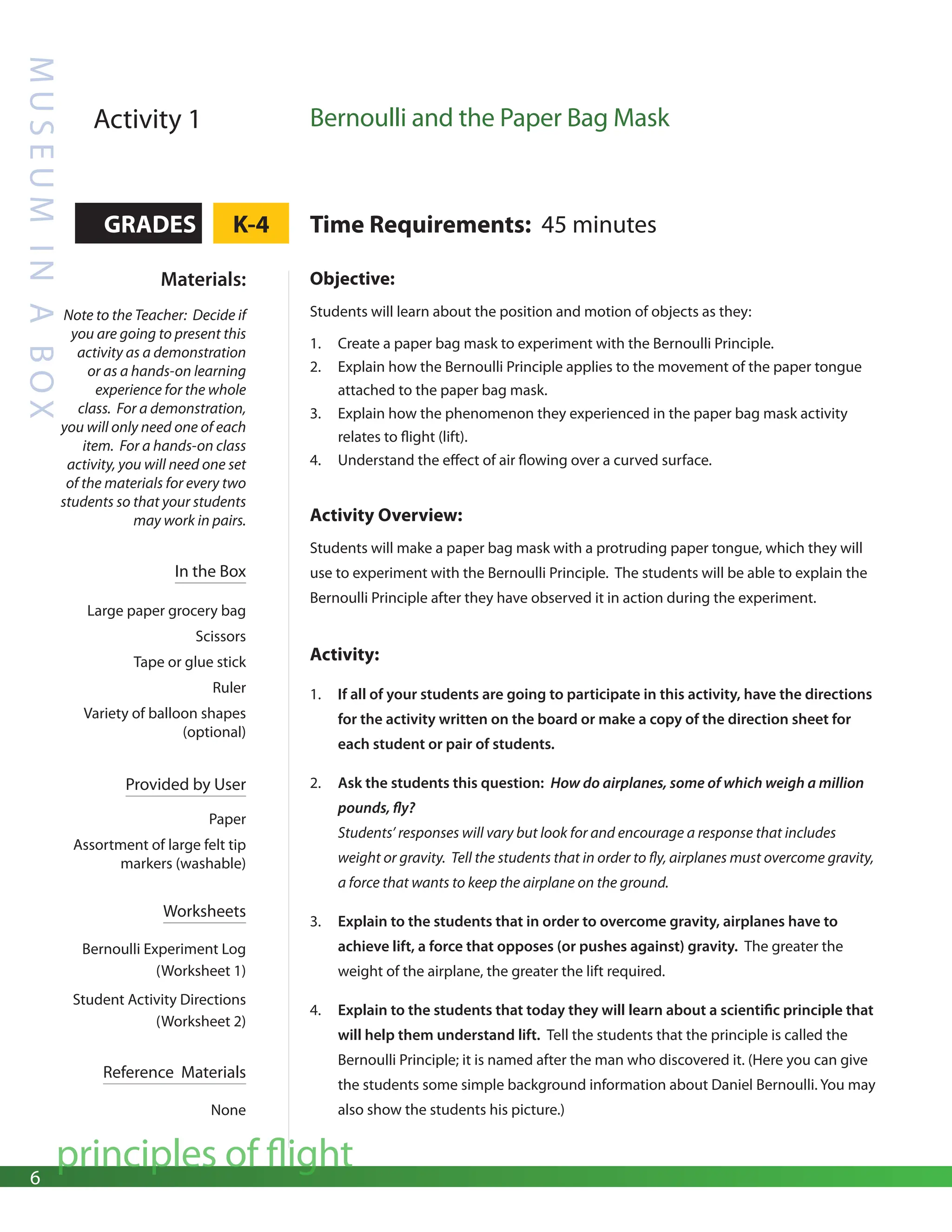 6
principles of flight
M
U
S
E
U
M
I
N
A
B
O
X
Activity 1 Bernoulli and the Paper Bag Mask
GRADES K-4 Time Requirements: 45 minutes
Materials:
Note to the Teacher: Decide if
you are going to present this
activity as a demonstration
or as a hands-on learning
experience for the whole
class. For a demonstration,
you will only need one of each
item. For a hands-on class
activity, you will need one set
of the materials for every two
students so that your students
may work in pairs.
In the Box
Large paper grocery bag
Scissors
Tape or glue stick
Ruler
Variety of balloon shapes
(optional)
Provided by User
Paper
Assortment of large felt tip
markers (washable)
Worksheets
Bernoulli Experiment Log
(Worksheet 1)
Student Activity Directions
(Worksheet 2)
Reference Materials
None
Objective:
Students will learn about the position and motion of objects as they:
1. Create a paper bag mask to experiment with the Bernoulli Principle.
2. Explain how the Bernoulli Principle applies to the movement of the paper tongue
attached to the paper bag mask.
3. Explain how the phenomenon they experienced in the paper bag mask activity
relates to flight (lift).
4. Understand the effect of air flowing over a curved surface.
Activity Overview:
Students will make a paper bag mask with a protruding paper tongue, which they will
use to experiment with the Bernoulli Principle. The students will be able to explain the
Bernoulli Principle after they have observed it in action during the experiment.
Activity:
1. If all of your students are going to participate in this activity, have the directions
for the activity written on the board or make a copy of the direction sheet for
each student or pair of students.
2. Ask the students this question: How do airplanes, some of which weigh a million
pounds, fly?
Students’ responses will vary but look for and encourage a response that includes
weight or gravity. Tell the students that in order to fly, airplanes must overcome gravity,
a force that wants to keep the airplane on the ground.
3. Explain to the students that in order to overcome gravity, airplanes have to
achieve lift, a force that opposes (or pushes against) gravity. The greater the
weight of the airplane, the greater the lift required.
4. Explain to the students that today they will learn about a scientific principle that
will help them understand lift. Tell the students that the principle is called the
Bernoulli Principle; it is named after the man who discovered it. (Here you can give
the students some simple background information about Daniel Bernoulli. You may
also show the students his picture.)
 