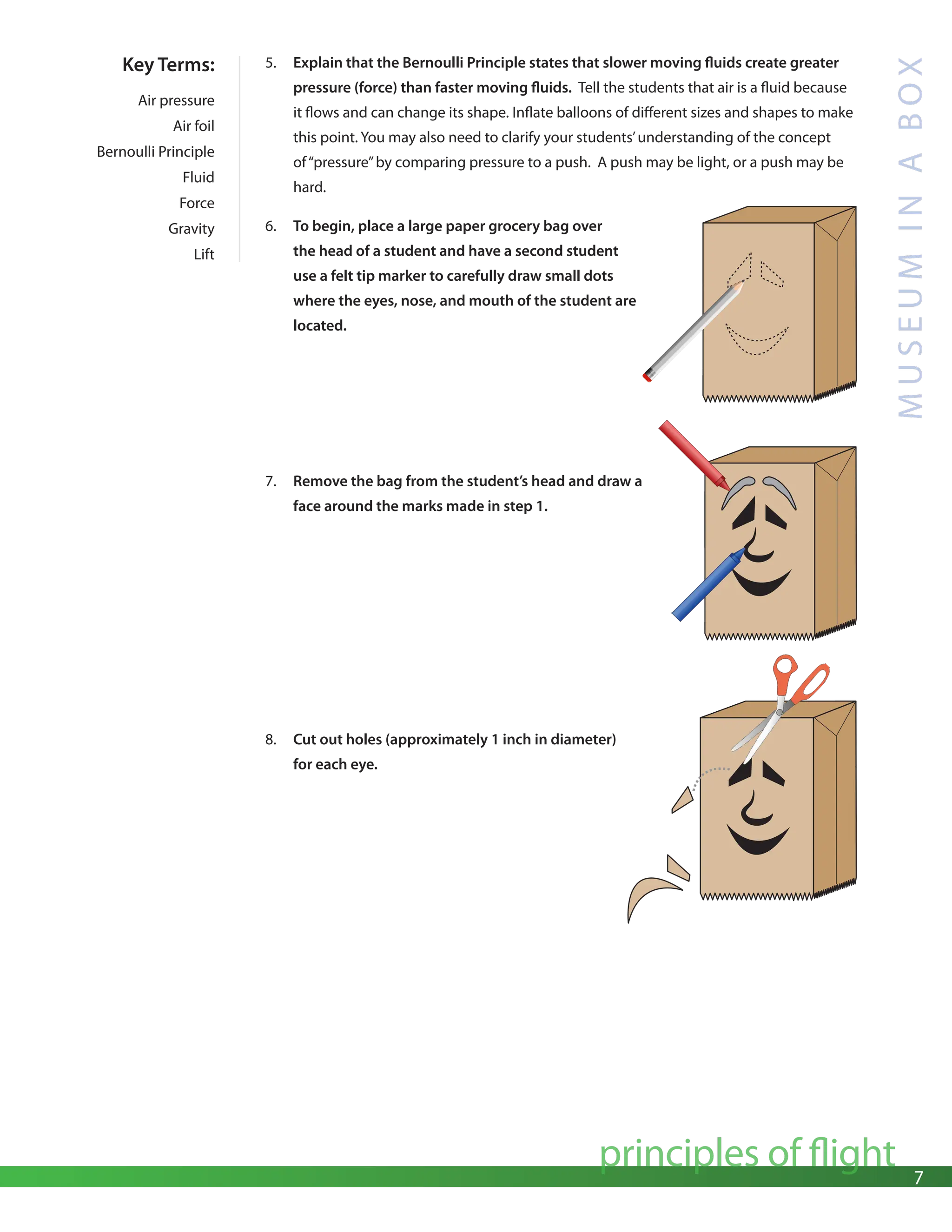 7
principles of flight
M
U
S
E
U
M
I
N
A
B
O
X
5. Explain that the Bernoulli Principle states that slower moving fluids create greater
pressure (force) than faster moving fluids. Tell the students that air is a fluid because
it flows and can change its shape. Inflate balloons of different sizes and shapes to make
this point. You may also need to clarify your students’understanding of the concept
of“pressure”by comparing pressure to a push. A push may be light, or a push may be
hard.
6. To begin, place a large paper grocery bag over
the head of a student and have a second student
use a felt tip marker to carefully draw small dots
where the eyes, nose, and mouth of the student are
located.
Key Terms:
Air pressure
Air foil
Bernoulli Principle
Fluid
Force
Gravity
Lift
7. Remove the bag from the student’s head and draw a
face around the marks made in step 1.
8. Cut out holes (approximately 1 inch in diameter)
for each eye.
 