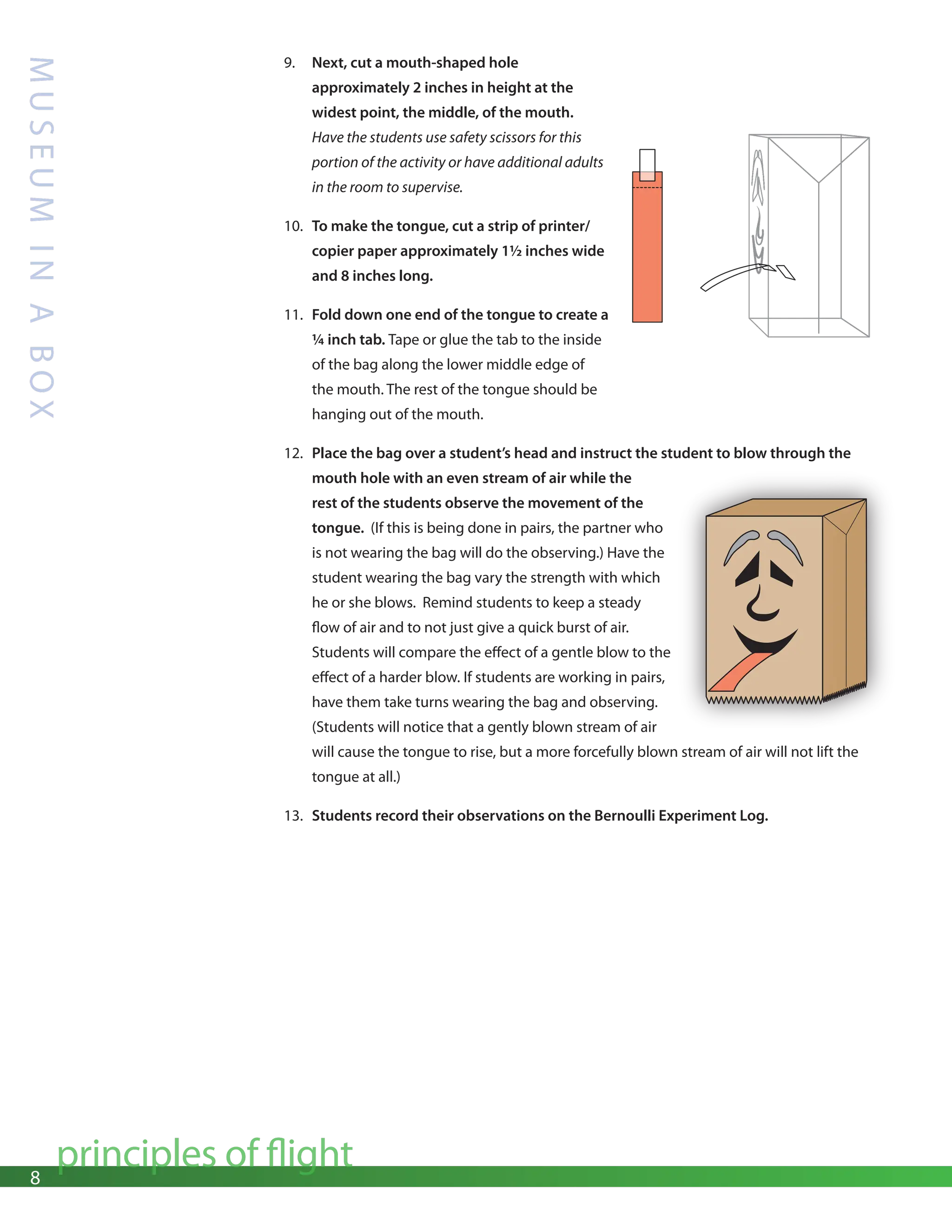 8
principles of flight
M
U
S
E
U
M
I
N
A
B
O
X
9. Next, cut a mouth-shaped hole
approximately 2 inches in height at the
widest point, the middle, of the mouth.
Have the students use safety scissors for this
portion of the activity or have additional adults
in the room to supervise.
10. To make the tongue, cut a strip of printer/
copier paper approximately 1½ inches wide
and 8 inches long.
11. Fold down one end of the tongue to create a
¼ inch tab. Tape or glue the tab to the inside
of the bag along the lower middle edge of
the mouth. The rest of the tongue should be
hanging out of the mouth.
12. Place the bag over a student’s head and instruct the student to blow through the
mouth hole with an even stream of air while the
rest of the students observe the movement of the
tongue. (If this is being done in pairs, the partner who
is not wearing the bag will do the observing.) Have the
student wearing the bag vary the strength with which
he or she blows. Remind students to keep a steady
flow of air and to not just give a quick burst of air.
Students will compare the effect of a gentle blow to the
effect of a harder blow. If students are working in pairs,
have them take turns wearing the bag and observing.
(Students will notice that a gently blown stream of air
will cause the tongue to rise, but a more forcefully blown stream of air will not lift the
tongue at all.)
13. Students record their observations on the Bernoulli Experiment Log.
 