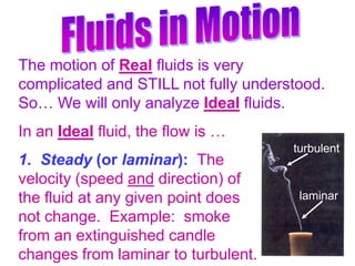 Fluids in Motion The motion of Real fluids is very complicated and STILL not fully understood.  So… We will only analyze Ideal fluids. In an Ideal fluid, the flow is … 1.  Steady (or laminar):  The                        velocity (speed and direction) of                              the fluid at any given point does                             not change.  Example:  smoke                                  from an extinguished candle                            changes from laminar to turbulent.   turbulent laminar 