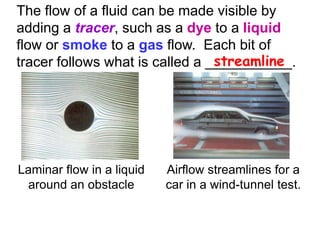 The flow of a fluid can be made visible by adding a tracer, such as a dye to a liquid flow or smoke to a gas flow.  Each bit of tracer follows what is called a ___________.     streamlineLaminar flow in a liquid around an obstacleAirflow streamlines for a car in a wind-tunnel test.