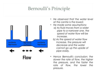 Bernoulli’s Principle

           • He observed that the water level
             at the centre is the lowest.
           • He made some assumptions:
             a) As fluid moves from a wider
                 pipe to a narrower one, the
                 speed of water flow will be
                 increase.
             b) As the speed of water flow
                increase, the pressure will
                decrease and the water
                cannot go up the upside of
                pipe easily.

           • Hence Bernoulli's conclusion: the
             slower the rate of flow, the higher
             the pressure, and the faster the
             rate of flow, the lower the
             pressure.
 