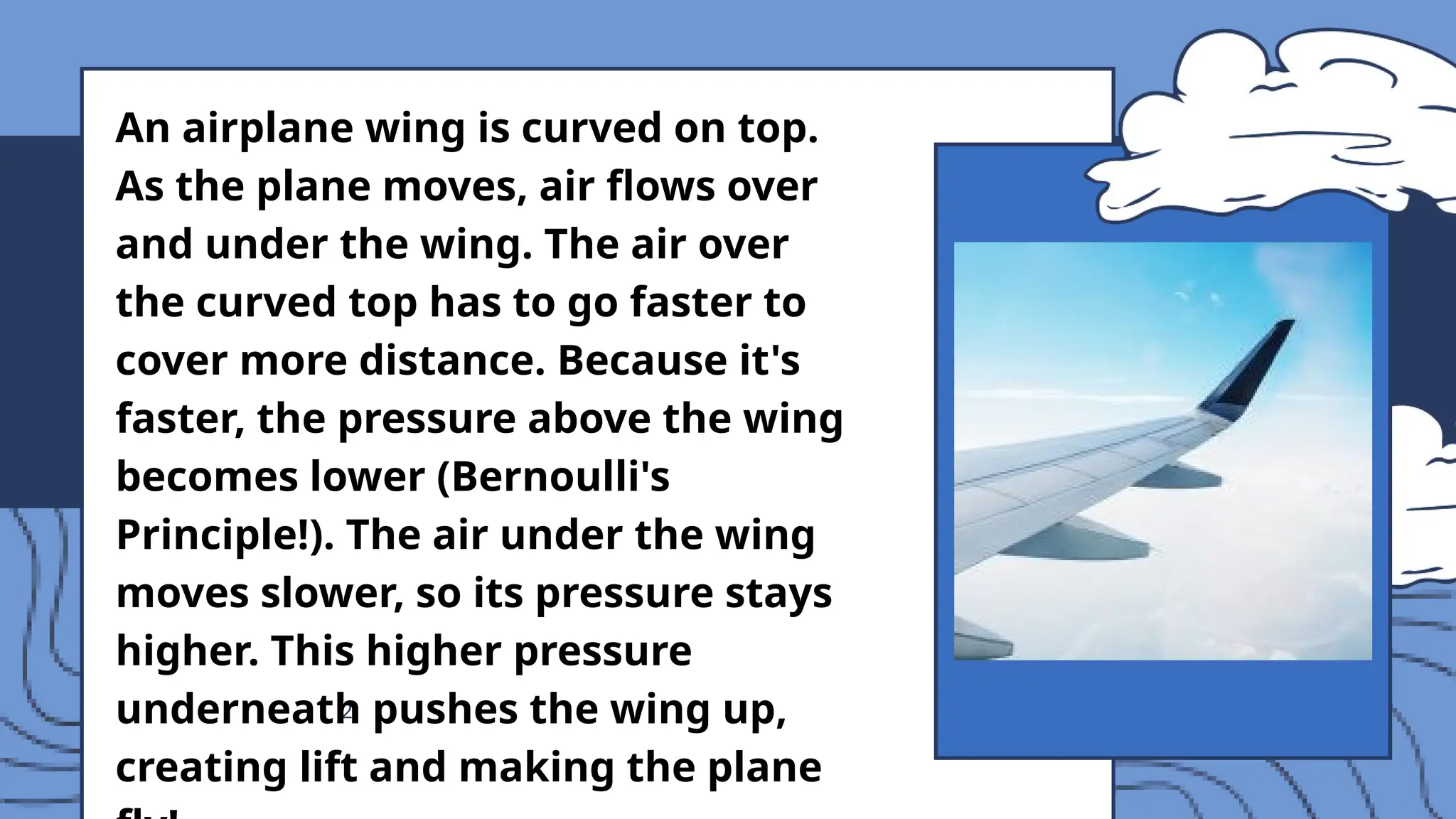 2
An airplane wing is curved on top.
As the plane moves, air flows over
and under the wing. The air over
the curved top has to go faster to
cover more distance. Because it's
faster, the pressure above the wing
becomes lower (Bernoulli's
Principle!). The air under the wing
moves slower, so its pressure stays
higher. This higher pressure
underneath pushes the wing up,
creating lift and making the plane
 