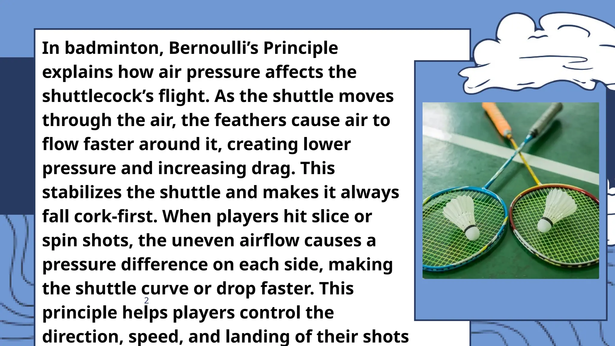 2
In badminton, Bernoulli’s Principle
explains how air pressure affects the
shuttlecock’s flight. As the shuttle moves
through the air, the feathers cause air to
flow faster around it, creating lower
pressure and increasing drag. This
stabilizes the shuttle and makes it always
fall cork-first. When players hit slice or
spin shots, the uneven airflow causes a
pressure difference on each side, making
the shuttle curve or drop faster. This
principle helps players control the
direction, speed, and landing of their shots
 