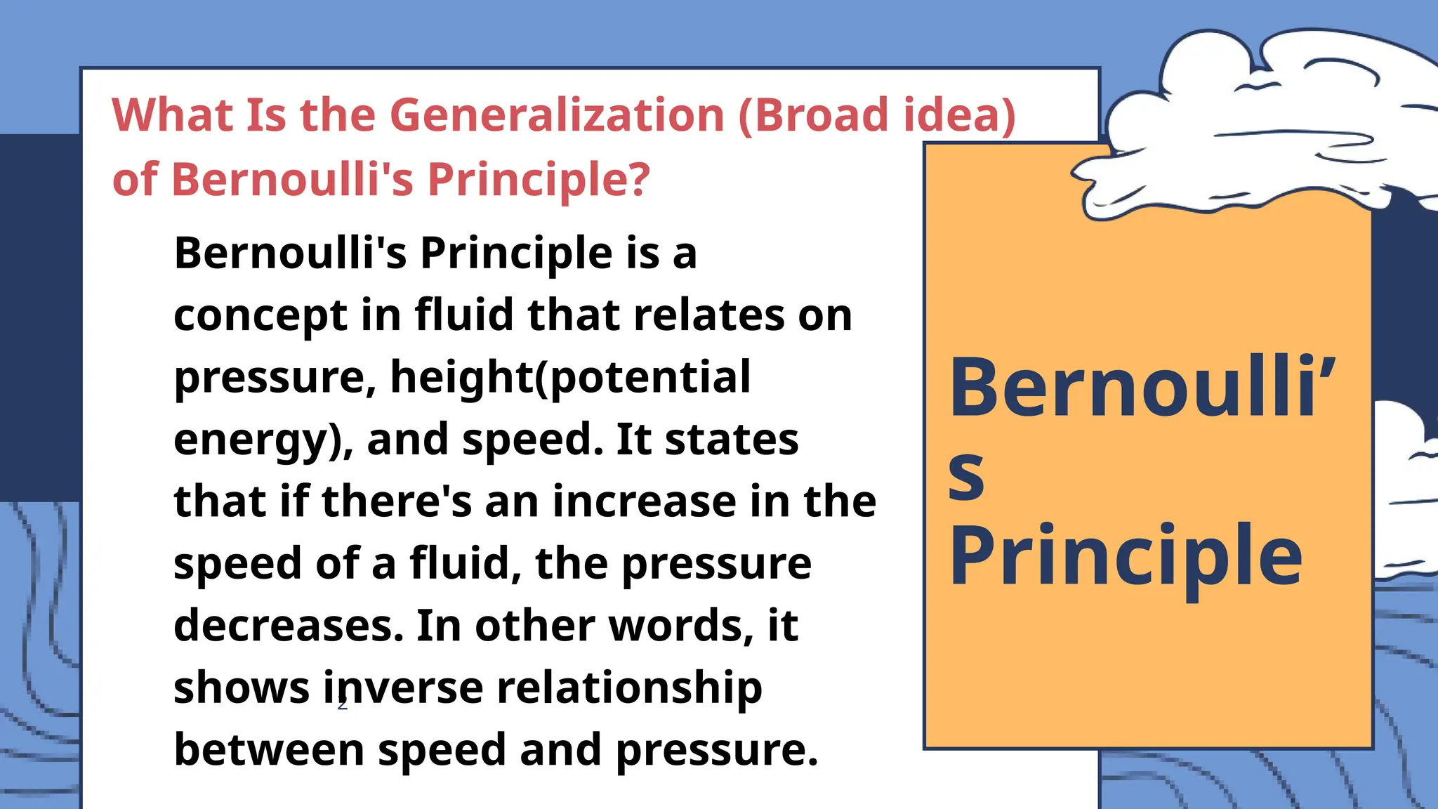 2
Bernoulli’
s
Principle
What Is the Generalization (Broad idea)
of Bernoulli's Principle?
Bernoulli's Principle is a
concept in fluid that relates on
pressure, height(potential
energy), and speed. It states
that if there's an increase in the
speed of a fluid, the pressure
decreases. In other words, it
shows inverse relationship
between speed and pressure.
 