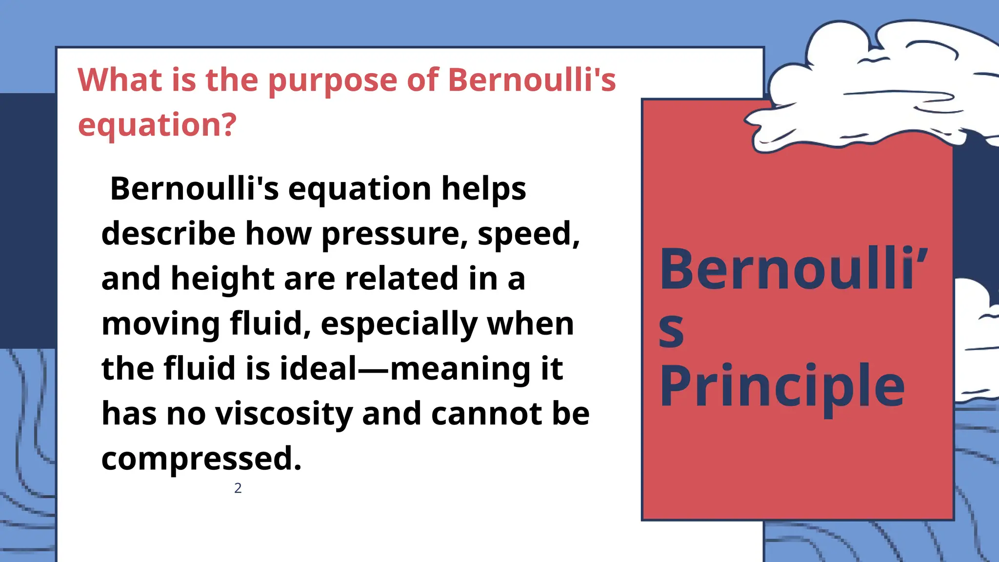 2
Bernoulli’
s
Principle
What is the purpose of Bernoulli's
equation?
Bernoulli's equation helps
describe how pressure, speed,
and height are related in a
moving fluid, especially when
the fluid is ideal—meaning it
has no viscosity and cannot be
compressed.
 