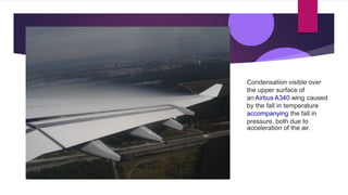 Condensation visible over
the upper surface of
an Airbus A340 wing caused
by the fall in temperature
accompanying the fall in
pressure, both due to
acceleration of the air.
 
