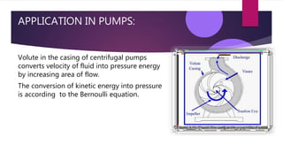 APPLICATION IN PUMPS:
Volute in the casing of centrifugal pumps
converts velocity of fluid into pressure energy
by increasing area of flow.
The conversion of kinetic energy into pressure
is according to the Bernoulli equation.
 