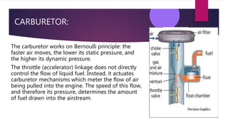 CARBURETOR:
The carburetor works on Bernoulli principle: the
faster air moves, the lower its static pressure, and
the higher its dynamic pressure.
The throttle (accelerator) linkage does not directly
control the flow of liquid fuel. Instead, it actuates
carburetor mechanisms which meter the flow of air
being pulled into the engine. The speed of this flow,
and therefore its pressure, determines the amount
of fuel drawn into the airstream.
 