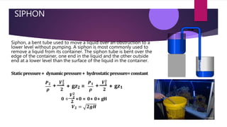 SIPHON
Siphon, a bent tube used to move a liquid over an obstruction to a
lower level without pumping. A siphon is most commonly used to
remove a liquid from its container. The siphon tube is bent over the
edge of the container, one end in the liquid and the other outside
end at a lower level than the surface of the liquid in the container.
Staticpressure+ dynamicpressure+ hydrostatic pressure=constant
𝑷𝟐
𝝆
+ 𝟐
𝟐
+ g𝒛𝟐 =
𝑷𝟏
+ 𝟏
𝑽𝟐 𝑽𝟐
𝝆 𝟐
+ g𝒛𝟏
𝑽𝟐
𝟎 + 𝟐
+0 = 0+ 0+ gH
𝟐
𝑽𝟐 = 𝟐𝒈𝑯
 