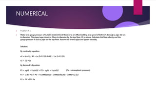 NUMERICAL
▶ Problem # 1:
▶ Water at a gauge pressure of 3.8 atm at street level flows in to an office building at a speed of 0.06 m/s through a pipe 5.0 cm
in diameter. The pipes taper down to 2.6cm in diameter by the top floor, 20 m above. Calculate the flow velocity and the
gauge pressure in such a pipe on the top floor. Assume no branch pipe and ignore viscosity.
Solution:
By continuity equation:
v2 = (A1v1)/ A2 = (π (5.0/ 2)2 (0.60) ) / ( π (2.6 / 2)2)
v2 = 2.2 m/s
By Bernoulli’s Equation:
P1 + ρgh1 + ½ρ(v1)2 = P2 + ρgh2 + ½ρ(v2)2 (Po = atmospheric pressure)
P2 = (3.8x Po) + Po + ½(1000)(0.6)2– (1000)(9.8)(20)– (1000)½(2.2)2
P2 = 2.8 x 105 Pa
 