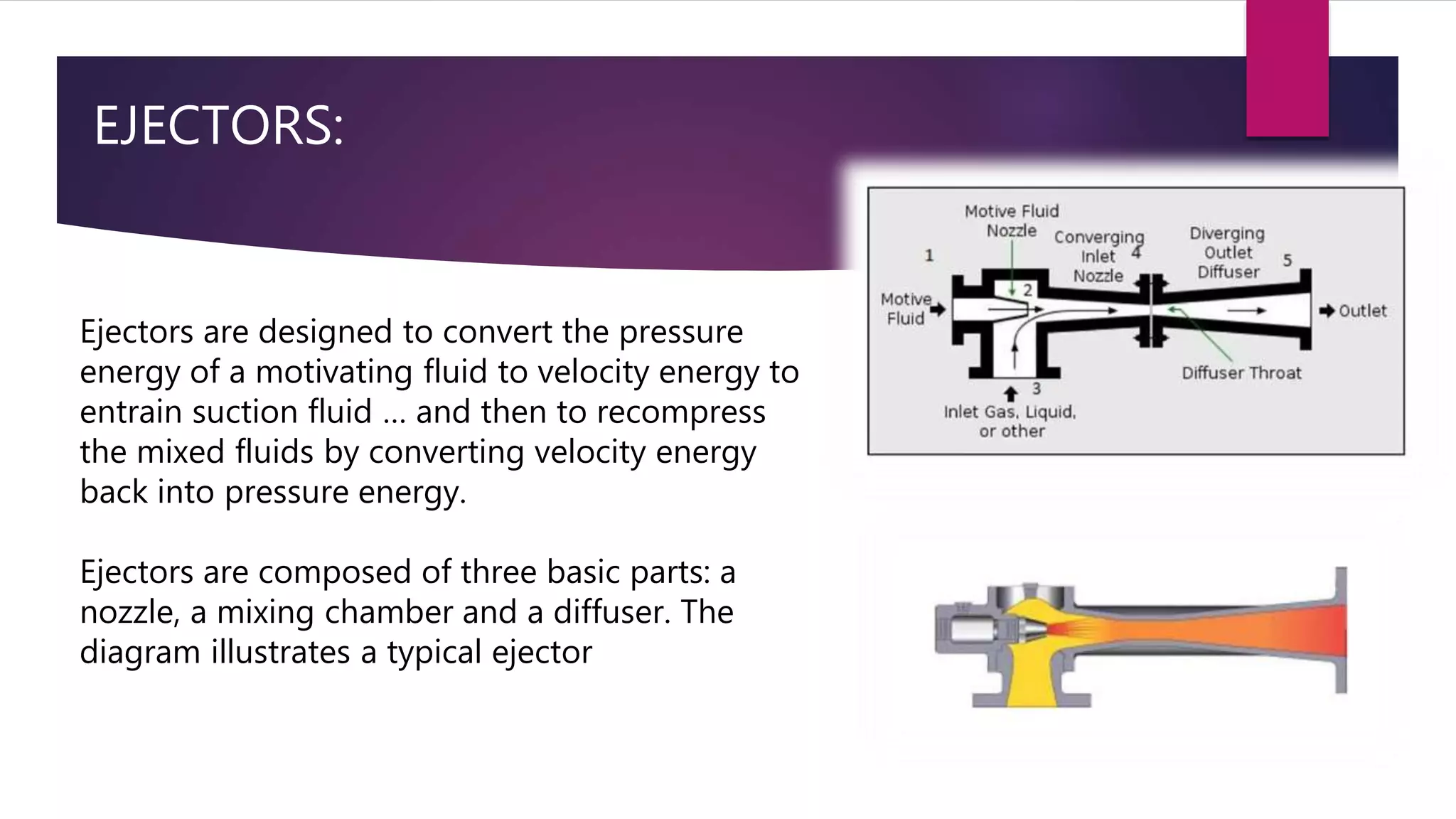 EJECTORS:
Ejectors are designed to convert the pressure
energy of a motivating fluid to velocity energy to
entrain suction fluid … and then to recompress
the mixed fluids by converting velocity energy
back into pressure energy.
Ejectors are composed of three basic parts: a
nozzle, a mixing chamber and a diffuser. The
diagram illustrates a typical ejector
 
