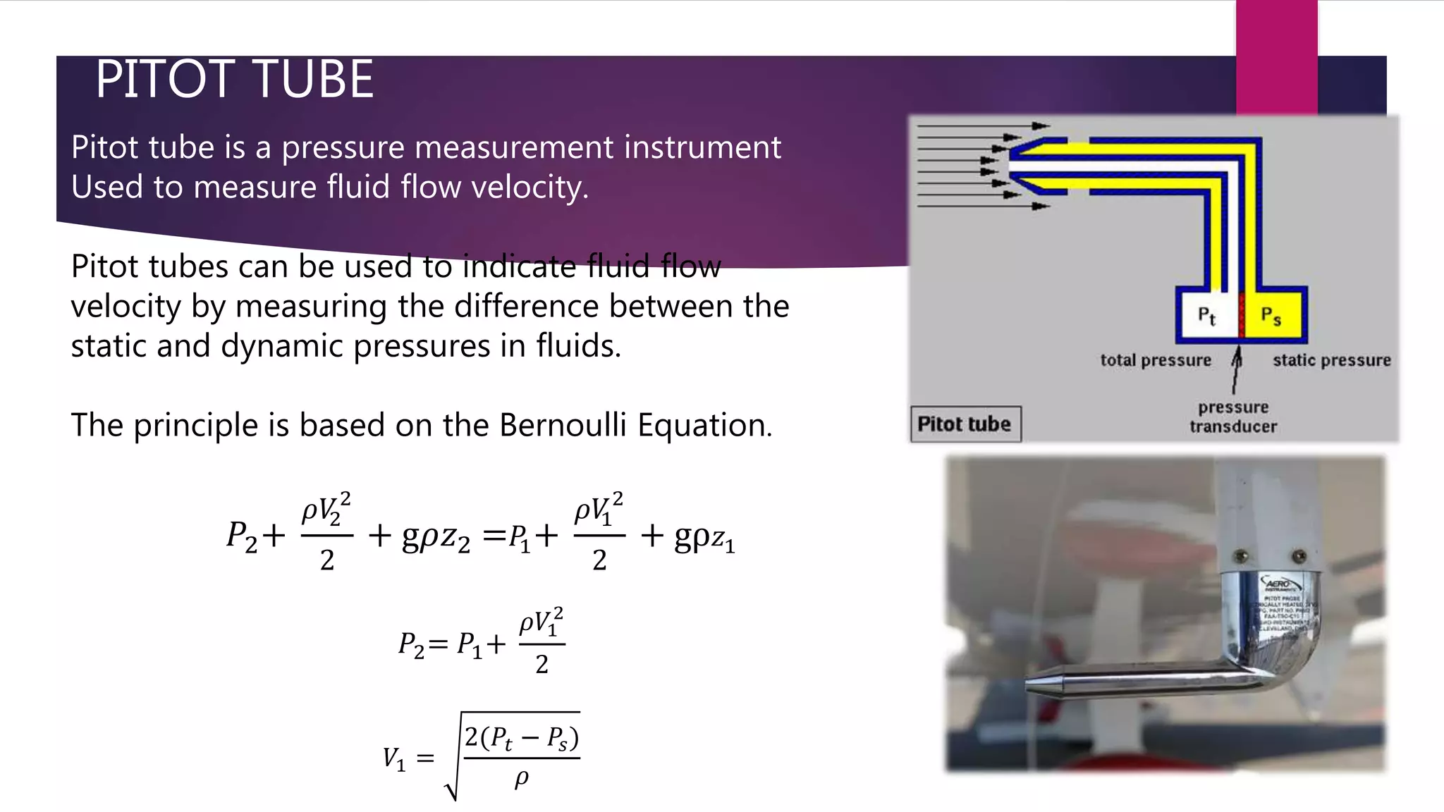 PITOT TUBE
Pitot tube is a pressure measurement instrument
Used to measure fluid flow velocity.
Pitot tubes can be used to indicate fluid flow
velocity by measuring the difference between the
static and dynamic pressures in fluids.
The principle is based on the Bernoulli Equation.
𝑃2+
𝜌𝑉2
2
2
+ g𝜌𝑧2 = 𝑃1+
𝜌𝑉1
2
2
+ gρ 𝑧1
𝑃2= 𝑃1+
𝜌𝑉1
2
2
𝑉1 =
2(𝑃𝑡 − 𝑃𝑠)
𝜌
 