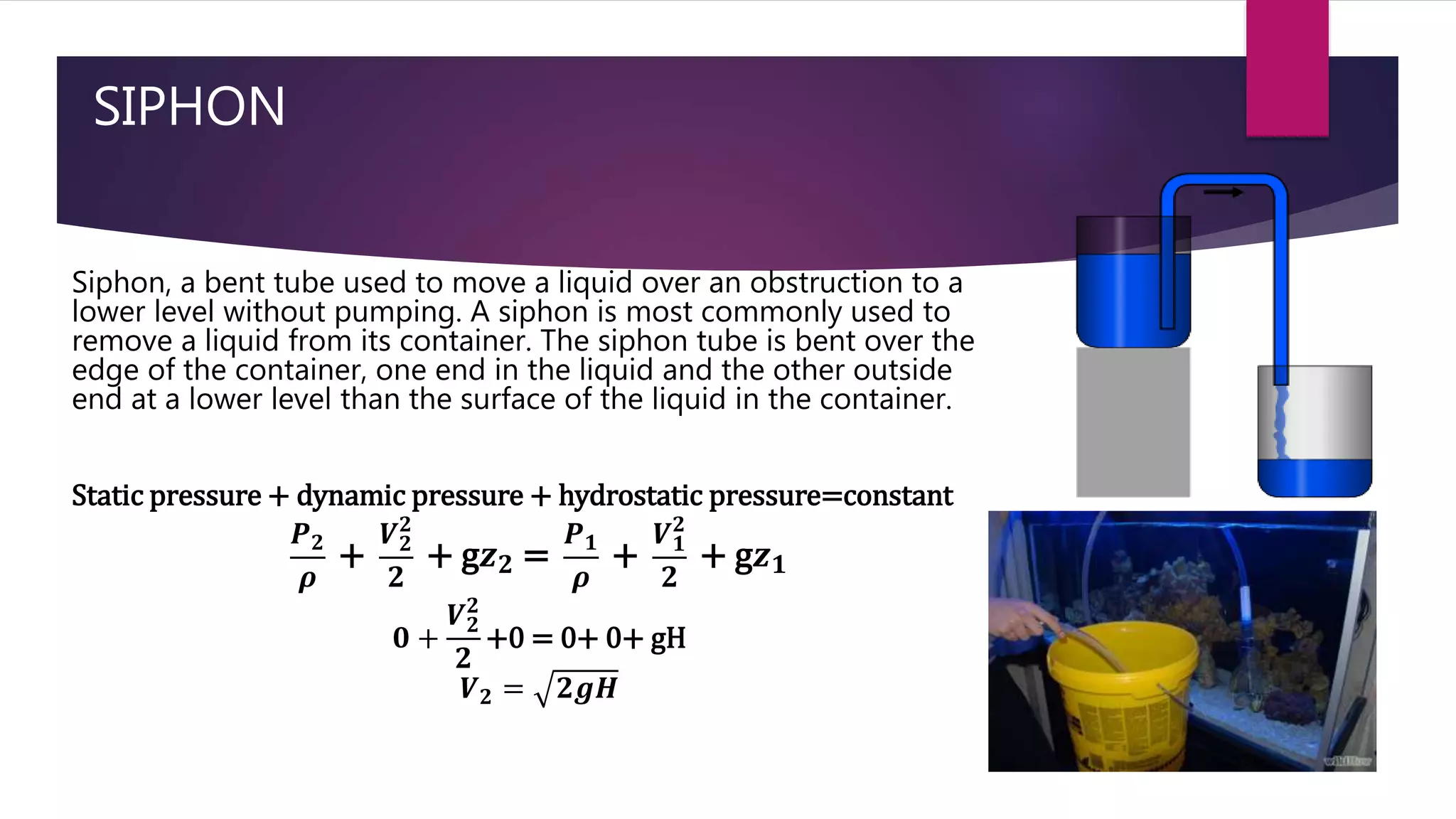 SIPHON
Siphon, a bent tube used to move a liquid over an obstruction to a
lower level without pumping. A siphon is most commonly used to
remove a liquid from its container. The siphon tube is bent over the
edge of the container, one end in the liquid and the other outside
end at a lower level than the surface of the liquid in the container.
Static pressure + dynamic pressure + hydrostatic pressure=constant
𝑷 𝟐
𝝆
+
𝑽 𝟐
𝟐
𝟐
+ g𝒛 𝟐 =
𝑷 𝟏
𝝆
+
𝑽 𝟏
𝟐
𝟐
+ g𝒛 𝟏
𝟎 +
𝑽 𝟐
𝟐
𝟐
+0 = 0+ 0+ gH
𝑽 𝟐 = 𝟐𝒈𝑯
 