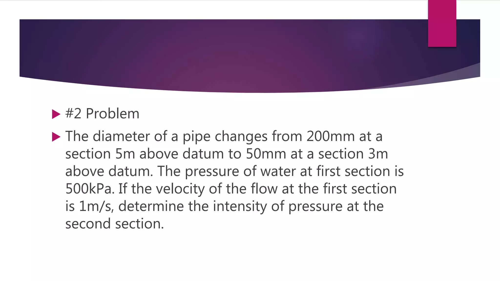  #2 Problem
 The diameter of a pipe changes from 200mm at a
section 5m above datum to 50mm at a section 3m
above datum. The pressure of water at first section is
500kPa. If the velocity of the flow at the first section
is 1m/s, determine the intensity of pressure at the
second section.
 