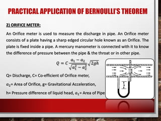 PRACTICAL APPLICATION OF BERNOULLI’S THEOREM
2) ORIFICE METER:
An Orifice meter is used to measure the discharge in pipe. An Orifice meter
consists of a plate having a sharp edged circular hole known as an Orifice. The
plate is fixed inside a pipe. A mercury manometer is connected with it to know
the difference of pressure between the pipe & the throat or in other pipe.
𝑄 = 𝐶
𝑎1 − 𝑎2
𝑎1
2
− 𝑎2
2
2𝑔ℎ
Q= Discharge, C= Co-efficient of Orifice meter,
𝑎2= Area of Orifice, g= Gravitational Acceleration,
h= Pressure difference of liquid head, 𝑎1= Area of Pipe
 