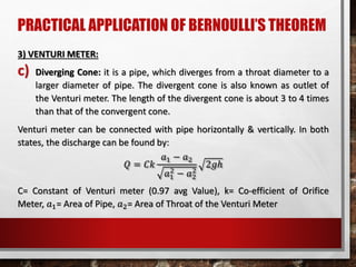 PRACTICAL APPLICATION OF BERNOULLI’S THEOREM
3) VENTURI METER:
c) Diverging Cone: it is a pipe, which diverges from a throat diameter to a
larger diameter of pipe. The divergent cone is also known as outlet of
the Venturi meter. The length of the divergent cone is about 3 to 4 times
than that of the convergent cone.
Venturi meter can be connected with pipe horizontally & vertically. In both
states, the discharge can be found by:
𝑄 = 𝐶𝑘
𝑎1 − 𝑎2
𝑎1
2
− 𝑎2
2
2𝑔ℎ
C= Constant of Venturi meter (0.97 avg Value), k= Co-efficient of Orifice
Meter, 𝑎1= Area of Pipe, 𝑎2= Area of Throat of the Venturi Meter
 