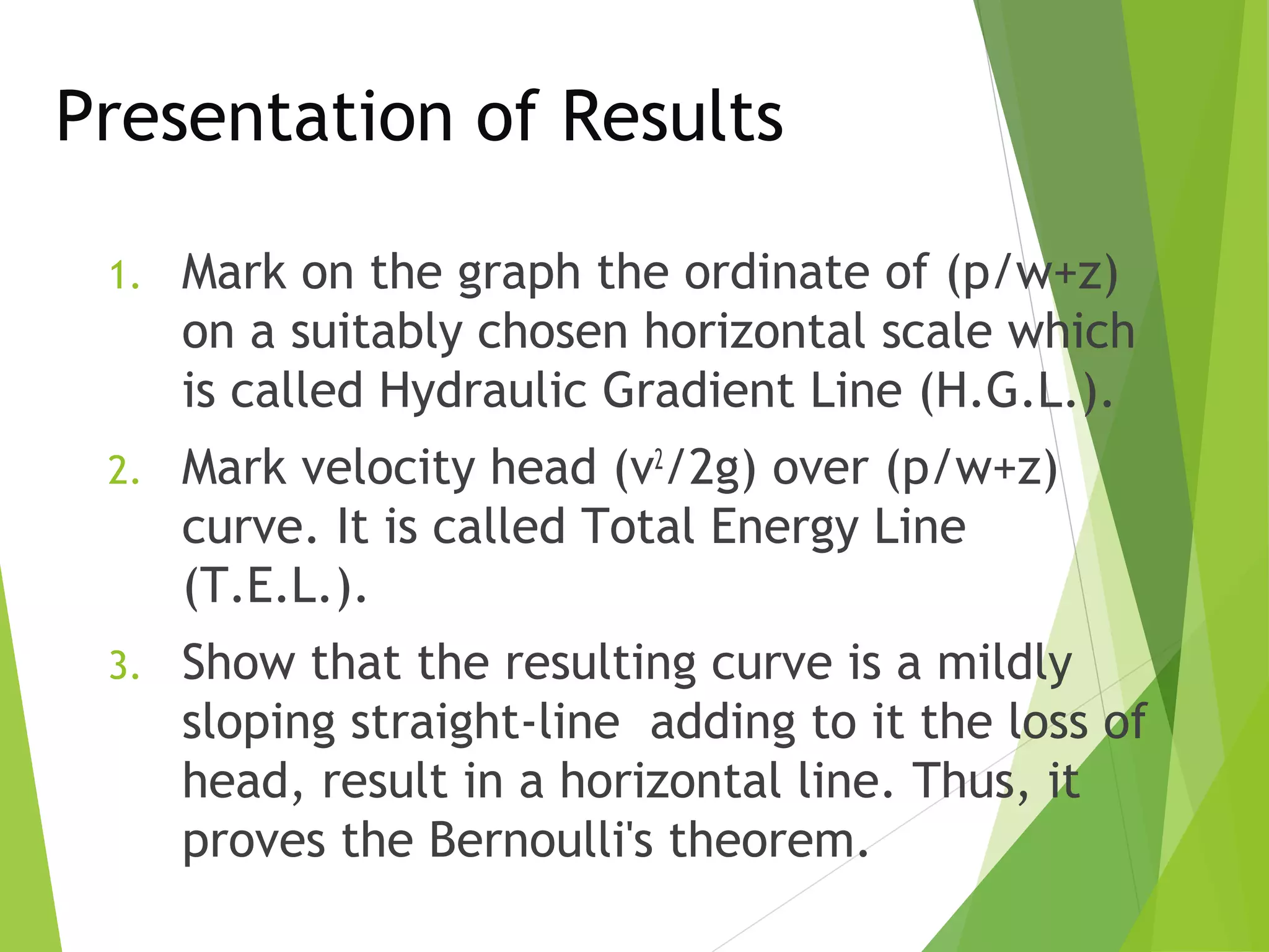 Presentation of Results
1.

Mark on the graph the ordinate of (p/w+z)
on a suitably chosen horizontal scale which
is called Hydraulic Gradient Line (H.G.L.).

2.

Mark velocity head (v2/2g) over (p/w+z)
curve. It is called Total Energy Line
(T.E.L.).

3.

Show that the resulting curve is a mildly
sloping straight-line adding to it the loss of
head, result in a horizontal line. Thus, it
proves the Bernoulli's theorem.

 